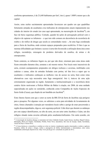 139
conforme apresentamos, é de 21,648 habitantes por km², isto é, quase 1.800% menor que a da
capital.
Assim, estas razões sucintamente apresentadas favorecem um quadro em que quadrilhas
fortemente armadas de assaltantes e/ou traficantes de entorpecentes atuem impunemente nas
cidades do interior do estado (no caso aqui apresentado, na mesorregião de Jacobina82
), em
face da baixa segurança pública. Contudo, quando há ações de perseguição policial com o
objetivo de capturar os infratores – o que tem sido comum em decorrência da recorrência de
roubos e do tráfico de drogas que assola as comunidades rurais –, há uma fuga coordenada
para a Serra de Jacobina, onde existem espaços preparados para recebê-los. O fato é que as
mesmas dificuldades que limitam o acesso à serra têm favorecido a utilização desta área como
refúgio, esconderijo, estocagem de produtos derivados de assaltos, de armas e de
entorpecentes.
Neste contexto, os infratores fogem ou, por que não dizer, retornam para estas áreas onde
ficam entocados durantes dias, semanas e até mesmo meses. Nos locais mais inacessíveis da
serra, existem acampamentos preparados em abrigos rochosos e cavernas, mobiliados com
cadeiras e camas, além de entradas fechadas com portas; tal fato leva a supor que os
assaltantes e traficantes conheçam as melhores vias de acesso na serra, bem como rotas
alternativas caso seja necessária uma fuga emergencial. Isto é, trata-se de uma ação
extremamente organizada na região. Justamente a institucionalização e a recorrência deste
cenário ilícito motivaram a Polícia Militar da Bahia à criação, em 2004, de uma unidade
especializada em ações no semiárido, conhecida como Companhia de Ações Especiais do
Semi-Árido (Caesa), que dispõe de um batalhão em Jacobina83
.
Estes fatores fazem com que o setor ao norte da BR-324 da Serra de Jacobina seja perigoso
para a pesquisa. Por algumas vezes, ao subirmos a serra para atividades de levantamento de
sítios, fomos chamados à atenção por moradores locais sobre o perigo de estar percorrendo a
região desacompanhados, diga-se, sem segurança policial. Cabe dizer que durante as andanças
por este espaço identificamos, no alto da serra, em um setor entre Jacobina e Caém, um dos
refúgios situado numa caverna utilizada pelos assaltantes/traficantes. Em outra ocasião, em
82
A mesorregião de Jacobina abrange os municípios de Caém, Caldeirão Grande, Capim Grosso, Jacobina, Miguel Calmon,
Mirangaba, Morro do Chapéu, Ourolândia, Piritiba, Ponto Novo, Quixabeira, São José do Jacuípe, Saúde, Serrolândia,
Várzea do Poço e Várzea Nova.
83
A Caesa destina-se a intensificar o combate ao crime no interior, notadamente aqueles relacionados a roubos a agências
bancárias, tráfico de armas e drogas, roubos a passageiros de ônibus intermunicipais e interestaduais, entre outras
modalidades (informação disponível em <http://www.pm.ba.gov.br> consultado em junho de 2011).
 