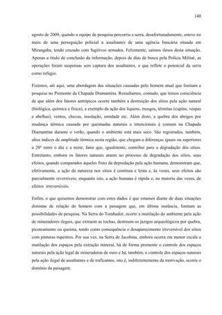 140
agosto de 2009, quando a equipe de pesquisa percorria a serra, desafortunadamente, esteve no
meio de uma perseguição policial a assaltantes de uma agência bancária situada em
Mirangaba, tendo cruzado com fugitivos armados. Felizmente, saímos ilesos desta situação.
Apenas a título de conclusão da informação, depois de dias de busca pela Polícia Militar, as
operações foram suspensas sem captura dos assaltantes, o que reflete o potencial da serra
como refúgio.
Fizemos, até aqui, uma abordagem das situações causadas pelo homem atual que limitam a
pesquisa no Piemonte da Chapada Diamantina. Ressaltamos, contudo, que temos consciência
de que além dos fatores antrópicos ocorre também a destruição dos sítios pela ação natural
(biológica, química e física), a exemplo da ação dos liquens, musgos, térmitas (cupins, vespas
e abelhas), ventos, chuvas, insolação, umidade etc. Além disto, a quebra dos abrigos por
mudança térmica causada por queimadas naturais e intencionais é comum na Chapada
Diamantina durante o verão, quando o ambiente está mais seco. São registrados, também,
altos índices de amplitude térmica nesta região, que chegam a diferenças iguais ou superiores
a 20º entre o dia e a noite, fator que, igualmente, contribui para a degradação dos sítios.
Entretanto, embora os fatores naturais atuem no processo de degradação dos sítios, seus
efeitos, quando comparados àqueles fruto da depredação pela ação humana, demonstram que,
efetivamente, a ação da natureza nos sítios é contínua e lenta e, às vezes, seus efeitos são
parcialmente reversíveis; enquanto isto, a ação humana é rápida e, na maioria das vezes, de
efeitos irreversíveis.
Enfim, o que quisemos demonstrar com estes dados é que estamos diante de duas situações
distintas de relação do homem com a paisagem que, em última instância, limitam as
possibilidades de pesquisa. Na Serra do Tombador, ocorre a mutilação do ambiente pela ação
de mineradores ilegais, que extraem as rochas, destroem os jazigos arqueológicos por quebra,
picoteamento ou queima, tendo como consequência o desaparecimento irreversível dos sítios
com pinturas rupestres. Por sua vez, na Serra de Jacobina, embora ocorra em menor escala a
mutilação dos espaços pela extração mineral, há de forma premente o controle dos espaços
naturais pela ação legal de mineradoras de ouro e há, também, o controle dos espaços naturais
pela ação ilegal de assaltantes e de traficantes; isto é, indiferentemente da motivação, ocorre o
domínio da paisagem.
 