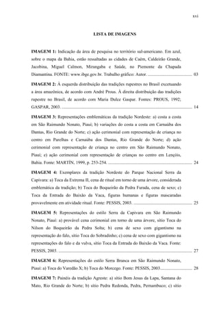 xvi
LISTA DE IMAGENS
IMAGEM 1: Indicação da área de pesquisa no território sul-americano. Em azul,
sobre o mapa da Bahia, estão ressaltadas as cidades de Caém, Caldeirão Grande,
Jacobina, Miguel Calmon, Mirangaba e Saúde, no Piemonte da Chapada
Diamantina. FONTE: www.ibge.gov.br. Trabalho gráfico: Autor. ........................................ 03
IMAGEM 2: À esquerda distribuição das tradições rupestres no Brasil excetuando
a área amazônica, de acordo com André Prous. À direita distribuição das tradições
rupestre no Brasil, de acordo com Maria Dulce Gaspar. Fontes: PROUS, 1992;
GASPAR, 2003. ...................................................................................................................... 14
IMAGEM 3: Representações emblemáticas da tradição Nordeste: a) costa a costa
em São Raimundo Nonato, Piauí; b) variações do costa a costa em Carnaúba dos
Dantas, Rio Grande do Norte; c) ação cerimonial com representação de criança no
centro em Parelhas e Carnaúba dos Dantas, Rio Grande do Norte; d) ação
cerimonial com representação de criança no centro em São Raimundo Nonato,
Piauí; e) ação cerimonial com representação de crianças no centro em Lençóis,
Bahia. Fonte: MARTÍN, 1999, p. 253-254. ............................................................................ 24
IMAGEM 4: Exemplares da tradição Nordeste do Parque Nacional Serra da
Capivara: a) Toca da Extrema II, cena de ritual em torno de uma árvore, considerada
emblemática da tradição; b) Toca do Boqueirão da Pedra Furada, cena de sexo; c)
Toca da Entrada do Baixão da Vaca, figuras humanas e figuras mascaradas
provavelmente em atividade ritual. Fonte: PESSIS, 2003. ..................................................... 25
IMAGEM 5: Representações do estilo Serra da Capivara em São Raimundo
Nonato, Piauí: a) provável cena cerimonial em torno de uma árvore, sítio Toca do
Nilson do Boqueirão da Pedra Solta; b) cena de sexo com gigantismo na
representação do falo, sítio Toca do Sobradinho; c) cena de sexo com gigantismo na
representações do falo e da vulva, sítio Toca da Entrada do Baixão da Vaca. Fonte:
PESSIS, 2003. ......................................................................................................................... 27
IMAGEM 6: Representações do estilo Serra Branca em São Raimundo Nonato,
Piauí: a) Toca do Varedão X; b) Toca do Morcego. Fonte: PESSIS, 2003............................. 28
IMAGEM 7: Painéis da tradição Agreste: a) sítio Bom Jesus da Lapa, Santana do
Mato, Rio Grande do Norte; b) sítio Pedra Redonda, Pedra, Pernambuco; c) sítio
 
