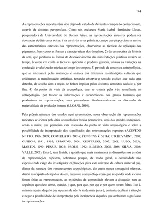 144
As representações rupestres têm sido objeto de estudo de diferentes campos do conhecimento,
através de distintas perspectivas. Como nos esclarece María Isabel Hernández Llosas,
pesquisadora da Universidade de Buenos Aires, as representações rupestres podem ser
abordadas de diferentes óticas: 1) a partir das artes plásticas, campo que proporciona a análise
das características estéticas das representações, observando as técnicas de aplicação dos
pigmentos, bem como as formas e características dos desenhos; 2) da perspectiva da história
da arte, que questiona as formas de desenvolvimento das manifestações plásticas através do
tempo, levando em conta as técnicas aplicadas e produtos gerados, aliados às variações na
confecção e valorização estética ao longo dos tempos; 3) partindo de uma ótica antropológica,
que se interessará pelas mudanças e análises das diferentes manifestações culturais que
originaram as manifestações artísticas, tentando observar o sentido estético que cada uma
detenha, de acordo com a noção de beleza imposta pelos distintos contextos sociais; e, por
fim, 4) do ponto de vista da arqueologia, que se orienta pelo viés semelhante ao
antropológico, por buscar as informações e características dos grupos humanos que
produziram as representações, mas pautando-se fundamentalmente na discussão da
materialidade da produção humana (LLOSAS, 2010).
Pela própria natureza dos estudos aqui apresentados, nossa observação das representações
rupestres se orienta pela ótica arqueológica. Nessa perspectiva, uma das grandes indagações,
senão a maior, que permeiam esta discussão do ponto de vista arqueológico é sobre a
possibilidade de interpretação dos significados das representações rupestres (AZEVEDO
NETTO, 1996, 2009; COMERLATO, 2005a; CONSENS & SEDA; ETCHEVARNE, 2007;
GUIDON, 1991, 1983; ISNARDIS, 2004; KESTERING, 2007, 2001; LUSO, 2005a;
MARTÍN, 1999; PESSIS, 2003; PROUS, 1992; RIBEIRO, 2008, 2006; SILVA, 2008;
VALLE, 2003). Esta é, sem dúvida, a questão que mais movimenta as discussões nos estudos
de representações rupestres, sobretudo porque, de modo geral, a comunidade não
especializada exige do investigador explicações para este universo da cultura material que,
diante da natureza dos remanescentes arqueológicos, ele quase nunca conseguirá oferecer,
dando as respostas desejadas. Assim, enquanto o arqueólogo consegue responder onde e como
foram feitas as representações, as exigências da comunidade elevam a discussão para as
seguintes questões: como, quando, o que, para que, por que e por quem foram feitas. Isto é,
estamos aquém daquilo que esperam de nós. A saída mais justa é, portanto, explicar a situação
e negar a possibilidade de interpretação pela inexistência daqueles que atribuíram significado
às representações.
 