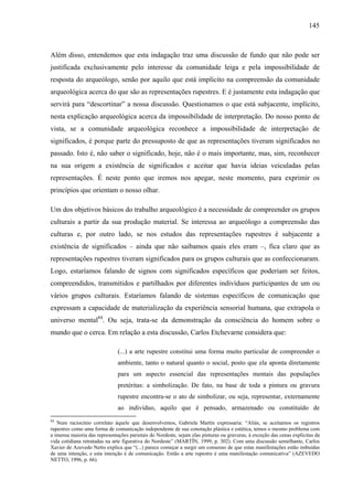 145
Além disso, entendemos que esta indagação traz uma discussão de fundo que não pode ser
justificada exclusivamente pelo interesse da comunidade leiga e pela impossibilidade de
resposta do arqueólogo, senão por aquilo que está implícito na compreensão da comunidade
arqueológica acerca do que são as representações rupestres. E é justamente esta indagação que
servirá para “descortinar” a nossa discussão. Questionamos o que está subjacente, implícito,
nesta explicação arqueológica acerca da impossibilidade de interpretação. Do nosso ponto de
vista, se a comunidade arqueológica reconhece a impossibilidade de interpretação de
significados, é porque parte do pressuposto de que as representações tiveram significados no
passado. Isto é, não saber o significado, hoje, não é o mais importante, mas, sim, reconhecer
na sua origem a existência de significados e aceitar que havia ideias veiculadas pelas
representações. É neste ponto que iremos nos apegar, neste momento, para exprimir os
princípios que orientam o nosso olhar.
Um dos objetivos básicos do trabalho arqueológico é a necessidade de compreender os grupos
culturais a partir da sua produção material. Se interessa ao arqueólogo a compreensão das
culturas e, por outro lado, se nos estudos das representações rupestres é subjacente a
existência de significados – ainda que não saibamos quais eles eram –, fica claro que as
representações rupestres tiveram significados para os grupos culturais que as confeccionaram.
Logo, estaríamos falando de signos com significados específicos que poderiam ser feitos,
compreendidos, transmitidos e partilhados por diferentes indivíduos participantes de um ou
vários grupos culturais. Estaríamos falando de sistemas específicos de comunicação que
expressam a capacidade de materialização da experiência sensorial humana, que extrapola o
universo mental84
. Ou seja, trata-se da demonstração da consciência do homem sobre o
mundo que o cerca. Em relação a esta discussão, Carlos Etchevarne considera que:
(...) a arte rupestre constitui uma forma muito particular de compreender o
ambiente, tanto o natural quanto o social, posto que ela aponta diretamente
para um aspecto essencial das representações mentais das populações
pretéritas: a simbolização. De fato, na base de toda a pintura ou gravura
rupestre encontra-se o ato de simbolizar, ou seja, representar, externamente
ao indivíduo, aquilo que é pensado, armazenado ou constituído de
84
Num raciocínio correlato àquele que desenvolvemos, Gabriela Martín expressaria: “Aliás, se aceitamos os registros
rupestres como uma forma de comunicação independente de sua conotação plástica e estética, temos o mesmo problema com
a imensa maioria das representações parietais do Nordeste, sejam elas pinturas ou gravuras, à exceção das cenas explícitas da
vida cotidiana retratadas na arte figurativa do Nordeste” (MARTÍN, 1999, p. 302). Com uma discussão semelhante, Carlos
Xavier de Azevedo Netto explica que “(...) parece começar a surgir um consenso de que estas manifestações estão imbuídas
de uma intenção, e esta intenção é de comunicação. Então a arte rupestre é uma manifestação comunicativa” (AZEVEDO
NETTO, 1996, p. 66).
 