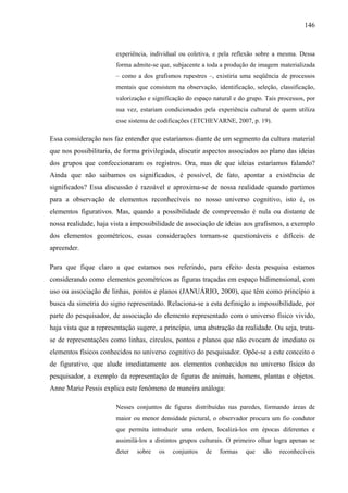 146
experiência, individual ou coletiva, e pela reflexão sobre a mesma. Dessa
forma admite-se que, subjacente a toda a produção de imagem materializada
– como a dos grafismos rupestres –, existiria uma seqüência de processos
mentais que consistem na observação, identificação, seleção, classificação,
valorização e significação do espaço natural e do grupo. Tais processos, por
sua vez, estariam condicionados pela experiência cultural de quem utiliza
esse sistema de codificações (ETCHEVARNE, 2007, p. 19).
Essa consideração nos faz entender que estaríamos diante de um segmento da cultura material
que nos possibilitaria, de forma privilegiada, discutir aspectos associados ao plano das ideias
dos grupos que confeccionaram os registros. Ora, mas de que ideias estaríamos falando?
Ainda que não saibamos os significados, é possível, de fato, apontar a existência de
significados? Essa discussão é razoável e aproxima-se de nossa realidade quando partimos
para a observação de elementos reconhecíveis no nosso universo cognitivo, isto é, os
elementos figurativos. Mas, quando a possibilidade de compreensão é nula ou distante de
nossa realidade, haja vista a impossibilidade de associação de ideias aos grafismos, a exemplo
dos elementos geométricos, essas considerações tornam-se questionáveis e difíceis de
apreender.
Para que fique claro a que estamos nos referindo, para efeito desta pesquisa estamos
considerando como elementos geométricos as figuras traçadas em espaço bidimensional, com
uso ou associação de linhas, pontos e planos (JANUÁRIO, 2000), que têm como princípio a
busca da simetria do signo representado. Relaciona-se a esta definição a impossibilidade, por
parte do pesquisador, de associação do elemento representado com o universo físico vivido,
haja vista que a representação sugere, a princípio, uma abstração da realidade. Ou seja, trata-
se de representações como linhas, círculos, pontos e planos que não evocam de imediato os
elementos físicos conhecidos no universo cognitivo do pesquisador. Opõe-se a este conceito o
de figurativo, que alude imediatamente aos elementos conhecidos no universo físico do
pesquisador, a exemplo da representação de figuras de animais, homens, plantas e objetos.
Anne Marie Pessis explica este fenômeno de maneira análoga:
Nesses conjuntos de figuras distribuídas nas paredes, formando áreas de
maior ou menor densidade pictural, o observador procura um fio condutor
que permita introduzir uma ordem, localizá-los em épocas diferentes e
assimilá-los a distintos grupos culturais. O primeiro olhar logra apenas se
deter sobre os conjuntos de formas que são reconhecíveis
 