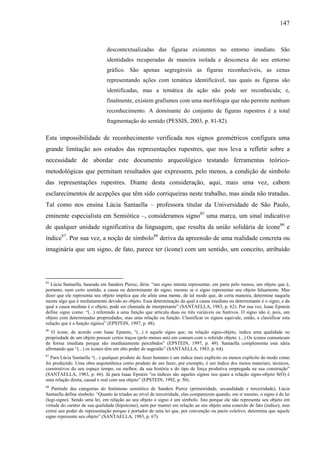 147
descontextualizadas das figuras existentes no entorno imediato. São
identidades recuperadas de maneira isolada e desconexa do seu entorno
gráfico. São apenas segregáveis as figuras reconhecíveis, as cenas
representando ações com temática identificável, nas quais as figuras são
identificadas, mas a temática da ação não pode ser reconhecida; e,
finalmente, existem grafismos com uma morfologia que não permite nenhum
reconhecimento. A dominante do conjunto de figuras rupestres é a total
fragmentação do sentido (PESSIS, 2003, p. 81-82).
Esta impossibilidade de reconhecimento verificada nos signos geométricos configura uma
grande limitação aos estudos das representações rupestres, que nos leva a refletir sobre a
necessidade de abordar este documento arqueológico testando ferramentas teórico-
metodológicas que permitam resultados que expressem, pelo menos, a condição de símbolo
das representações rupestres. Diante desta consideração, aqui, mais uma vez, cabem
esclarecimentos de acepções que têm sido corriqueiras neste trabalho, mas ainda não tratadas.
Tal como nos ensina Lúcia Santaella – professora titular da Universidade de São Paulo,
eminente especialista em Semiótica –, consideramos signo85
uma marca, um sinal indicativo
de qualquer unidade significativa da linguagem, que resulta da união solidária de ícone86
e
índice87
. Por sua vez, a noção de símbolo88
deriva da apreensão de uma realidade concreta ou
imaginária que um signo, de fato, parece ter (ícone) com um sentido, um conceito, atribuído
85
Lúcia Santaella, baseada em Sanders Pierce, diria: “um signo intenta representar, em parte pelo menos, um objeto que é,
portanto, num certo sentido, a causa ou determinante do signo, mesmo se o signo representar seu objeto falsamente. Mas
dizer que ele representa seu objeto implica que ele afete uma mente, de tal modo que, de certa maneira, determine naquela
mente algo que é mediatamente devido ao objeto. Essa determinação da qual a causa imediata ou determinante é o signo, e da
qual a causa mediata é o objeto, pode ser chamada de interpretante” (SANTAELLA, 1983, p. 62). Por sua vez, Isaac Epstein
define signo como: “(...) referendo a uma função que articula duas ou três variáveis ou funtivos. O signo não é, pois, um
objeto com determinadas propriedades, mas uma relação ou função. Classificar os signos equivale, então, a classificar esta
relação que é a função sígnica” (EPSTEIN, 1997, p. 48).
86
O ícone, de acordo com Isaac Epstein, “(...) é aquele signo que, na relação signo-objeto, indica uma qualidade ou
propriedade de um objeto possuir certos traços (pelo menos um) em comum com o referido objeto. (...) Os ícones comunicam
de forma imediata porque são imediatamente percebidos” (EPSTEIN, 1997, p. 49). Santaella complementa esta ideia
afirmando que “(...) os ícones têm um alto poder de sugestão” (SANTAELLA, 1983, p. 64).
87
Para Lúcia Santaella “(...) qualquer produto do fazer humano é um índice mais explícito ou menos explícito do modo como
foi produzido. Uma obra arquitetônica como produto de um fazer, por exemplo, é um índice dos meios materiais, técnicos,
construtivos do seu espaço tempo, ou melhor, da sua história e do tipo de força produtiva empregada na sua construção”
(SANTAELLA, 1983, p. 66). Já para Isaac Epstein “os índices são aqueles signos nos quais a relação signo-objeto S(O) é
uma relação direta, causal e real com seu objeto” (EPSTEIN, 1992, p. 50).
88
Partindo das categorias do fenômeno semiótico de Sanders Pierce (primeiridade, secundidade e terceiridade), Lúcia
Santaella define símbolo: “Quanto às tríades ao nível de terceiridade, elas comparecem quando, em si mesmo, o signo é de lei
(legi-signo). Sendo uma lei, em relação ao seu objeto o signo é um símbolo. Isto porque ele não representa seu objeto em
virtude do caráter de sua qualidade (hipoícone), nem por manter em relação ao seu objeto uma conexão de fato (índice), mas
extrai seu poder de representação porque é portador de uma lei que, por convenção ou pacto coletivo, determina que aquele
signo represente seu objeto” (SANTAELLA, 1983, p. 67).
 