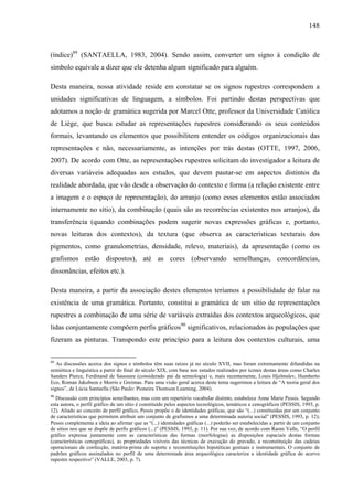 148
(índice)89
(SANTAELLA, 1983, 2004). Sendo assim, converter um signo à condição de
símbolo equivale a dizer que ele detenha algum significado para alguém.
Desta maneira, nossa atividade reside em constatar se os signos rupestres correspondem a
unidades significativas de linguagem, a símbolos. Foi partindo destas perspectivas que
adotamos a noção de gramática sugerida por Marcel Otte, professor da Universidade Católica
de Liège, que busca estudar as representações rupestres considerando os seus conteúdos
formais, levantando os elementos que possibilitem entender os códigos organizacionais das
representações e não, necessariamente, as intenções por trás destas (OTTE, 1997, 2006,
2007). De acordo com Otte, as representações rupestres solicitam do investigador a leitura de
diversas variáveis adequadas aos estudos, que devem pautar-se em aspectos distintos da
realidade abordada, que vão desde a observação do contexto e forma (a relação existente entre
a imagem e o espaço de representação), do arranjo (como esses elementos estão associados
internamente no sítio), da combinação (quais são as recorrências existentes nos arranjos), da
transferência (quando combinações podem sugerir novas expressões gráficas e, portanto,
novas leituras dos contextos), da textura (que observa as características texturais dos
pigmentos, como granulometrias, densidade, relevo, materiais), da apresentação (como os
grafismos estão dispostos), até as cores (observando semelhanças, concordâncias,
dissonâncias, efeitos etc.).
Desta maneira, a partir da associação destes elementos teríamos a possibilidade de falar na
existência de uma gramática. Portanto, constitui a gramática de um sítio de representações
rupestres a combinação de uma série de variáveis extraídas dos contextos arqueológicos, que
lidas conjuntamente compõem perfis gráficos90
significativos, relacionados às populações que
fizeram as pinturas. Transpondo este princípio para a leitura dos contextos culturais, uma
89
As discussões acerca dos signos e símbolos têm suas raízes já no século XVII, mas foram extremamente difundidas na
semiótica e linguística a partir do final do século XIX, com base nos estudos realizados por ícones destas áreas como Charles
Sanders Pierce, Ferdinand de Saussure (considerado pai da semiologia) e, mais recentemente, Louis Hjelmslev, Humberto
Eco, Roman Jakobson e Morris e Greimas. Para uma visão geral acerca deste tema sugerimos a leitura de “A teoria geral dos
signos”, de Lúcia Santaella (São Paulo: Pioneira Thomson Learning, 2004).
90
Discussão com princípios semelhantes, mas com um repertório vocabular distinto, estabelece Anne Marie Pessis. Segundo
esta autora, o perfil gráfico de um sítio é constituído pelos aspectos tecnológicos, temáticos e cenográficos (PESSIS, 1993, p.
12). Aliado ao conceito de perfil gráfico, Pessis propõe o de identidades gráficas, que são “(...) constituídas por um conjunto
de características que permitem atribuir um conjunto de grafismos a uma determinada autoria social” (PESSIS, 1993, p. 12);
Pessis complementa a ideia ao afirmar que as “(...) identidades gráficas (...) poderão ser estabelecidas a partir de um conjunto
de sítios nos que se dispõe de perfis gráficos (...)” (PESSIS, 1993, p. 11). Por sua vez, de acordo com Raoni Valle, “O perfil
gráfico expressa juntamente com as características das formas (morfologias) as disposições espaciais destas formas
(características cenográficas), as propriedades visíveis das técnicas de execução do gravado, a reconstituição das cadeias
operacionais de confecção, matéria-prima do suporte e reconstituições hipotéticas gestuais e instrumentais. O conjunto de
padrões gráficos assinalados no perfil de uma determinada área arqueológica caracteriza a identidade gráfica do acervo
rupestre respectivo” (VALLE, 2003, p. 7).
 