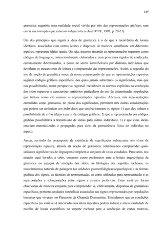 149
gramática sugeriria uma realidade social vivida por trás das representações gráficas, sem
entrar nas intenções que estariam subjacentes a elas (OTTE, 1997, p. 20-21).
Um dos princípios que regem a ideia de gramática é o de que a recorrência de ícones
idênticos, associados com outros ícones e dispostos de maneira semelhante em diferentes
espaços, representa ideias iguais. Ou seja, estamos tratando as representações rupestres como
códigos de linguagem, intencionalmente elaborados e com princípios rígidos de confecção,
culturalmente determinados, a ponto de serem identificáveis por distintos indivíduos que
detinham os mecanismos de leitura e compreensão das representações. Assim, a sugestão do
uso da noção de gramática nasce da nossa compreensão de que as representações rupestres
sugiram códigos gráficos específicos, dos quais jamais saberemos os significados, mas que
nos possibilitarão, numa perspectiva regional, reconhecer as normas explícitas na confecção
dos sítios rupestres e caracterizar territórios particulares de uso de determinadas populações
que tinham como elo comum as representações rupestres. Ademais, tais representações
entendidas como gramática, no plano dos significados, permitem três outras considerações
que podem ser atribuídas aos indivíduos que confeccionaram os signos: 1) que eles tinham a
possibilidade de cifrar ideias a partir de códigos gráficos; 2) que a representação por códigos
gráficos possibilitava a transmissão de ideias para outros indivíduos; 3) e que estas ideias
estariam materializadas e propagadas para além da permanência física do indivíduo no
espaço.
Assim, partindo do pressuposto da existência de significados subjacentes aos sítios de
representação rupestre, através da noção de gramática, interessa-nos compreender quais
unidades significativas de linguagem compõem o conjunto de sítios estudados. Para tanto, nos
estudos aqui levados a cabo, tomamos como parâmetros para a leitura arqueológica da
gramática os espaços de inserção dos sítios, as litologias dos suportes rochosos, os
modelamentos naturais da paisagem (as unidades geomorfológicas/arqueológicas), as formas
gráficas dos signos, as técnicas de representação, as cores utilizadas para representação e as
superposições e sobreposições entre signos e painéis pictóricos. Estas variáveis foram
observadas de maneira conjunta para compreender se, efetivamente, dispomos de gramáticas
específicas, portanto, unidades simbólicas associadas aos signos representados por populações
humanas que viveram no Piemonte da Chapada Diamantina. Entendemos que as condições
específicas (as variáveis) observadas nos sítios rupestres podem indicar a intencionalidade de
escolha de locais específicos no suporte rochoso para a confecção de certos motivos,
 