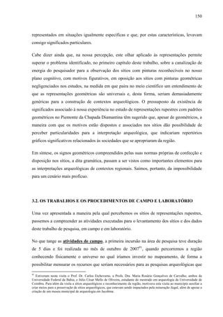 150
representados em situações igualmente específicas e que, por estas características, levavam
consigo significados particulares.
Cabe dizer ainda que, na nossa percepção, este olhar aplicado às representações permite
superar o problema identificado, no primeiro capítulo deste trabalho, sobre a canalização de
energia do pesquisador para a observação dos sítios com pinturas reconhecíveis no nosso
plano cognitivo, com motivos figurativos, em oposição aos sítios com pinturas geométricas
negligenciados nos estudos, na medida em que paira no meio científico um entendimento de
que as representações geométricas são universais e, desta forma, seriam demasiadamente
genéricas para a construção de contextos arqueológicos. O pressuposto da existência de
significados associado à nossa experiência no estudo de representações rupestres com padrões
geométricos no Piemonte da Chapada Diamantina têm sugerido que, apesar de geométricos, a
maneira com que os motivos estão dispostos e associados nos sítios dão possibilidade de
perceber particularidades para a interpretação arqueológica, que indicariam repertórios
gráficos significativos relacionados às sociedades que se apropriaram da região.
Em síntese, os signos geométricos compreendidos pelas suas normas próprias de confecção e
disposição nos sítios, a dita gramática, passam a ser vistos como importantes elementos para
as interpretações arqueológicas de contextos regionais. Saímos, portanto, da impossibilidade
para um cenário mais profícuo.
3.2. OS TRABALHOS E OS PROCEDIMENTOS DE CAMPO E LABORATÓRIO
Uma vez apresentada a maneira pela qual percebemos os sítios de representações rupestres,
passemos a compreender as atividades executadas para o levantamento dos sítios e dos dados
deste trabalho de pesquisa, em campo e em laboratório.
No que tange as atividades de campo, a primeira incursão na área de pesquisa teve duração
de 5 dias e foi realizada no mês de outubro de 200791
, quando percorremos a região
conhecendo fisicamente o universo no qual iríamos investir no mapeamento, de forma a
possibilitar mensurar os recursos que seriam necessários para as pesquisas arqueológicas que
91
Estiveram nesta visita o Prof. Dr. Carlos Etchevarne, a Profa. Dra. Maria Rosário Gonçalves de Carvalho, ambos da
Universidade Federal da Bahia, e Júlio César Mello de Oliveira, estudante do mestrado em arqueologia da Universidade de
Coimbra. Para além da visita a sítios arqueológicos e reconhecimento da região, motivava esta visita ao município auxiliar a
criar meios para a preservação de sítios arqueológicos, que estavam sendo impactados pela mineração ilegal, além de apoiar a
criação de um museu municipal de arqueologia em Jacobina.
 