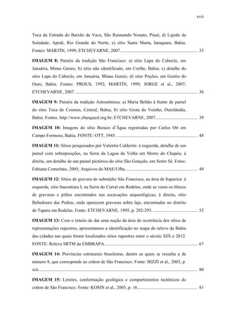 xvii
Toca da Entrada do Baixão da Vaca, São Raimundo Nonato, Piauí; d) Lajedo da
Soledade, Apodi, Rio Grande do Norte; e) sítio Santa Marta, Iaraquara, Bahia.
Fontes: MARTÍN, 1999; ETCHEVARNE, 2007.................................................................... 33
IMAGEM 8: Painéis da tradição São Francisco: a) sítio Lapa do Caboclo, em
Januária, Minas Gerais; b) sítio não identificado, em Coribe, Bahia; c) detalhe do
sítio Lapa do Caboclo, em Januária, Minas Gerais; d) sítio Poções, em Gentio do
Ouro, Bahia. Fontes: PROUS, 1992; MARTÍN, 1999; JORGE et al., 2007;
ETCHEVARNE, 2007. ........................................................................................................... 36
IMAGEM 9: Painéis da tradição Astronômica: a) Maria Beltão à frente de painel
do sítio Toca do Cosmos, Central, Bahia; b) sítio Grota do Veinho, Ourolândia,
Bahia. Fontes: http://www.cbarqueol.org.br; ETCHEVARNE, 2007..................................... 39
IMAGEM 10: Imagens do sítio Buraco d’Água registradas por Carlos Ott em
Campo Formoso, Bahia. FONTE: OTT, 1945. ....................................................................... 48
IMAGEM 11: Sítios pesquisados por Valentín Calderón: à esquerda, detalhe de um
painel com sobreposições, na Serra da Lagoa da Velha em Morro do Chapéu; à
direita, um detalhe de um painel pictórico do sítio São Gonçalo, em Sento Sé. Fotos:
Fabiana Comerlato, 2005; Arquivos do MAE/Ufba................................................................ 49
IMAGEM 12: Sítios de gravura do submédio São Francisco, na área de Itaparica: à
esquerda, sítio Itacoatiara I, na Serra do Curral em Rodelas, onde se veem os blocos
de gravuras e pilões encontrados nas escavações arqueológicas; à direita, sítio
Bebedouro das Pedras, onde aparecem gravuras sobre laje, encontradas no distrito
de Tapera em Rodelas. Fonte: ETCHEVARNE, 1995, p. 292-293. ....................................... 52
IMAGEM 13: Com o intuito de dar uma noção da área de ocorrência dos sítios de
representações rupestres, apresentamos a identificação no mapa do relevo da Bahia
das cidades nas quais foram localizados sítios rupestres entre o século XIX e 2012.
FONTE: Relevo SRTM da EMBRAPA.................................................................................. 67
IMAGEM 14: Províncias estruturais brasileiras, dentre as quais se ressalta a de
número 8, que corresponde ao cráton de São Francisco. Fonte: BIZZI et al., 2003, p.
xiii............................................................................................................................................ 80
IMAGEM 15: Limites, conformação geológica e compartimentos tectônicos do
cráton de São Francisco. Fonte: KOSIN et al., 2003, p. 16..................................................... 81
 