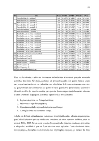 154
Nº Sítio Zona UTM E UTM N Altitude Data
Serra do Cílio II – unidade 2 24L 0314273 8756491 990 m 8/9/2009
Serra do Cílio III – unidade 1 24L 0314282 8756317 994 m 8/9/2009
Serra do Cílio III – unidade 2 24L 0314282 8756317 994 m 8/9/2009
Serra do Cílio III – unidade 3 24L 0314282 8756317 994 m 8/9/2009
40
Serra do Cílio III – unidade 4 24L 0314282 8756317 994 m 8/9/2009
Serra do Tamanco – unidade 1 24L 0313287 8753838 897 m 7/9/2009
41
Serra do Tamanco – unidade 2 24L 0313295 8753901 923 m 7/9/2009
Tombador Alto ou Fole – unidade 1 24L 0317029 8766648 954 m 15/2/2009
Tombador Alto ou Fole – unidade 2 24L 0317025 8766686 952 m 15/2/2009
Tombador Alto ou Fole – unidade 3 24L 0317023 8766716 957 m 15/2/2009
Tombador Alto ou Fole – unidade 4 24L 0317063 8766742 956 m 15/2/2009
Tombador Alto ou Fole – unidade 5 24L 0317100 8766786 952 m 15/2/2009
Tombador Alto ou Fole – unidade 6 24L 0317073 8766770 950 m 15/2/2009
Tombador Alto ou Fole – unidade 7 24L 0317066 8766764 949 m 15/2/2009
Tombador Alto ou Fole – unidade 8 24L 0317057 8766796 947 m 15/2/2009
42
Tombador Alto ou Fole – unidade 9 24L 0317122 8766832 951 m 15/2/2009
43 Tombador de Cima I ou Encruzilhada 24L 0316793 8770860 827 m 16/2/2009
44 Tombador de Cima II 24L 0316242 8768574 895 m 16/2/2009
45 Tombador de Cima III 24L 0316203 8768282 872 m 16/2/2009
Três Coqueiros I - unidade 1 24L 0317839 8772466 893 m 3/9/2009
46
Três Coqueiros I - unidade 2 24L 0317856 8772479 901 m 3/9/2009
47 Três Coqueiros II 24L 0317736 8772029 908 m 3/9/2009
48 Três Coqueiros III 24L 0317469 8773922 778 m 9/9/2009
49 Várzea Nova I ou Conceição 24L 0290089 8768125 642 m 9/9/2009
Uma vez localizados, a visita de retorno era realizada com o intuito de proceder ao estudo
específico dos sítios. Para tanto, adotamos um protocolo padrão com quatro etapas a serem
executadas invariavelmente em cada sítio, com a finalidade de levantar dados coerentes entre
si, que pudessem ser comparáveis do ponto de vista quantitativo (estatístico) e qualitativo
(descritivo), além de, também, auxiliar para que não fossem esquecidas informações mínimas
a serem levantadas na pesquisa. Constituiu o protocolo de procedimentos:
1. Registro descritivo em ficha pré-definida;
2. Protocolo de registro fotográfico;
3. Croqui das unidades geomorfológicas/arqueológicas;
4. Anotações livres no caderno de campo.
A ficha pré-definida utilizada para o registro dos sítios foi elaborada e adotada, anteriormente,
por Carlos Etchevarne para os estudos que coordenou em sítios rupestres na Bahia, entre os
anos de 2006 e 2007. Para a nossa pesquisa foram realizadas pequenas mudanças, com vistas
a adequá-la à realidade à qual as fichas estavam sendo aplicadas. Com o intuito de evitar
inconsistências, distorções ou divergências nas informações prestadas, os campos da ficha
 