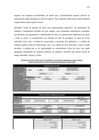 155
seguem com respostas pré-definidas, de modo que o preenchimento apenas consiste na
marcação da opção adequada ao local em apreço. Para situações imprevistas existem também
campos abertos para registros livres.
Intitulada “Ficha de registro de sítios com representações rupestres”, tal instrumento de
trabalho é formalmente dividido em sete campos, com orientações informativas correlatas,
mas distintas, que apreendem: a identificação do sítio; as características ambientais nas quais
o sítio se insere; as características de inserção do sítio na paisagem; os tipos de locais
utilizados como sítio; o estado de conservação; a descrição dos grafismos; e a análise do
conjunto gráfico; além de observações, que é um campo de livre descrição. Como se pode
perceber, à medida que se vai aprofundado no conhecimento físico do sítio, vão sendo
agregadas informações de natureza analítica, de maneira a permitir uma leitura inicial do
espaço abordado. Assim é a ficha:
REPRESENTAÇÕES RUPESTRES NO PIEMONTE DA CHAPADA DIAMANTINA, BAHIA, BRASIL
FICHA DE REGISTRO DE SÍTIOS COM REPRESENTAÇÕES RUPESTRES
CARACTERÍSTICAS AMBIENTAIS DA ÁREA
CLIMA ALT. (m)
RELEVO DOLINA FUNDO DE VALE CUME MEIA ENCOSTA
MARGEM DE
RIO
OUTROS
PRIMÁRIA SECUNDÁRIAVEGETAÇÃO
CAATINGA CERRADO OUTRA
RIO RIACHO CÓRREGO LAGOAHIDROGRAFIA
NASCENTE MINADOURO OLHO D’ÁGUA BREJO
CARACTERÍSTICAS DO SÍTIO
DESDE O SÍTIO PARA O SÍTIO
EXCELENTE EXCELENTE
BOA BOA
REGULAR REGULAR
IDENTIFICAÇÃO DO SÍTIO
NOME DO SÍTIO Nº REGISTRO DATA REGISTRO
CADASTRO IPHAN SIM NÃO Nº CADASTRO ANO CADASTRO
PESQUISADOR
ESTADO MUNICÍPIO REGIÃO
LOCALIDADE
COORDENADAS GEOGRÁFICAS ZONA E N ALT. (m)
PROPRIEDADE MUNICIPAL ESTADUAL FEDERAL PARTICULAR
INFORMANTE DA ÁREA
ENDEREÇO INFORMANTE
TEL. INFORMANTE
NOME DA PROPRIEDADE
NOME PROPRIETÁRIO
TEL. PROPRIETÁRIO
 