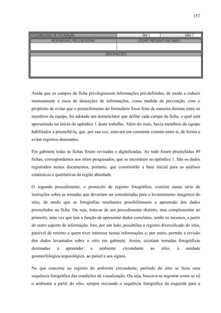 157
POSSIBILIDADE DE ESCAVAÇÃO SIM NÃO
RESPONSÁVEL PELO REGISTRO EQUIPE PRESENTE EM CAMPO
OBSERVAÇÕES
Ainda que os campos da ficha privilegiassem informações pré-definidas, de modo a reduzir
imensamente o risco de distorções de informações, como medida de prevenção, com o
propósito de evitar que o preenchimento do formulário fosse feito de maneira distinta entre os
membros da equipe, foi adotado um nomenclator que define cada campo da ficha, o qual está
apresentado no início do apêndice 1 deste trabalho. Além do mais, havia membros da equipe
habilitados a preenchê-la, que, por sua vez, estavam em constante contato entre si, de forma a
evitar registros destoantes.
Em gabinete todas as fichas foram revisadas e digitalizadas. Ao todo foram preenchidas 49
fichas, correspondentes aos sítios pesquisados, que se encontram no apêndice 1. São os dados
registrados nestes documentos, portanto, que constituirão a base inicial para as análises
estatísticas e qualitativas da região abordada.
O segundo procedimento, o protocolo de registro fotográfico, consiste numa série de
instruções sobre as tomadas que deveriam ser consideradas para o levantamento imagético do
sítio, de modo que as fotografias resultantes possibilitassem a apreensão dos dados
preenchidos na ficha. Ou seja, trata-se de um procedimento distinto, mas complementar ao
primeiro, uma vez que tem a função de apresentar dados correlatos, senão os mesmos, a partir
de outro suporte de informação. Isto, por um lado, possibilita o registro diversificado do sítio,
passível de retorno a quem tiver interesse nestas informações e, por outro, permite a revisão
dos dados levantados sobre o sítio em gabinete. Assim, existiam tomadas fotográficas
destinadas a apreender o ambiente circundante ao sítio, à unidade
geomorfológica/arqueológica, ao painel e aos signos.
No que concerne ao registro do ambiente circundante, partindo do sítio se fazia uma
sequência fotográfica das condições de visualização. Ou seja, buscava-se registrar como se vê
o ambiente a partir do sítio, sempre iniciando a sequência fotográfica da esquerda para a
 