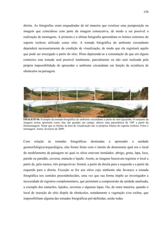158
direita. As fotografias eram enquadradas de tal maneira que existisse uma justaposição na
imagem que coincidisse com parte da imagem consecutiva, de modo a ser possível a
realização de montagens. A primeira e a última fotografia apreendiam os limites extremos do
suporte rochoso utilizado como sítio. A tomada fotográfica do ambiente circundante
dependerá necessariamente da condição de visualização, de modo que ela registrará aquilo
que pode ser enxergado a partir do sítio. Disto depreende-se a constatação de que em alguns
contextos esta tomada será possível totalmente, parcialmente ou não será realizada pela
própria impossibilidade de apreender o ambiente circundante em função da existência de
obstáculos na paisagem.
IMAGEM 56: Exemplo da tomada fotográfica do ambiente circundante a partir do sítio Igrejinha. O conjunto de
imagens acima apresenta como elas são geradas em campo; abaixo uma panorâmica de 180º a partir da
fotomontagem. Notar que os limites da área de visualização são os próprios limites do suporte rochoso. Fotos e
montagem: Autor, fevereiro de 2009.
Com relação às tomadas fotográficas destinadas a apreender a unidade
geomorfológica/arqueológica, elas foram feitas com o intuito de demonstrar qual era o local
do modelamento da paisagem no qual os sítios estavam instalados: abrigo, gruta, lapa, loca,
parede ou paredão, caverna, matacão e lajedo. Assim, as imagens buscavam registrar o local a
partir de, pelo menos, três perspectivas: frontal, a partir da direita para a esquerda e a partir da
esquerda para a direita. Exceção se fez aos sítios cujo ambiente não favorece a tomada
fotográfica nos sentidos preestabelecidos, uma vez que sua forma impõe ao investigador a
necessidade de registros complementares, que permitam a compreensão da unidade analisada,
a exemplo dos matacões, lajedos, cavernas e algumas lapas. Ou, de outra maneira, quando o
local de inserção do sítio dispõe de obstáculos, notadamente a vegetação e/ou rochas, que
impossibilitam alguma das tomadas fotográficas pré-definidas, senão todas.
 