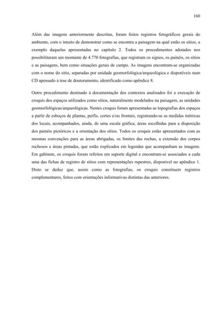 160
Além das imagens anteriormente descritas, foram feitos registros fotográficos gerais do
ambiente, com o intuito de demonstrar como se encontra a paisagem na qual estão os sítios, a
exemplo daquelas apresentadas no capítulo 2. Todos os procedimentos adotados nos
possibilitaram um montante de 4.770 fotografias, que registram os signos, os painéis, os sítios
e as paisagens, bem como situações gerais de campo. As imagens encontram-se organizadas
com o nome do sítio, separadas por unidade geomorfológica/arqueológica e disponíveis num
CD apensado à tese de doutoramento, identificado como apêndice 8.
Outro procedimento destinado à documentação dos contextos analisados foi a execução de
croquis dos espaços utilizados como sítios, naturalmente modelados na paisagem, as unidades
geomorfológicas/arqueológicas. Nestes croquis foram apresentadas as topografias dos espaços
a partir de esboços de plantas, perfis, cortes e/ou frontais, registrando-se as medidas métricas
dos locais, acompanhados, ainda, de uma escala gráfica, áreas escolhidas para a disposição
dos painéis pictóricos e a orientação dos sítios. Todos os croquis estão apresentados com as
mesmas convenções para as áreas abrigadas, os limites das rochas, a extensão dos corpos
rochosos e áreas pintadas, que estão explicados em legendas que acompanham as imagens.
Em gabinete, os croquis foram refeitos em suporte digital e encontram-se associados a cada
uma das fichas de registro de sítios com representações rupestres, disponível no apêndice 1.
Disto se deduz que, assim como as fotografias, os croquis constituem registros
complementares, feitos com orientações informativas distintas das anteriores.
 