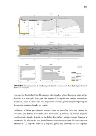 161
IMAGEM 59: Exemplo de croqui do sítio Barragem do Cantinho. Croqui: Autor. Reprodução digital: Gilcimar
Barbosa e Carlos Costa.
Com exceção do sítio Rio Preto III, que entre a localização e a visita de registro teve o abrigo
destruído pela mineração ilegal, por isto impossível de registro dos espaços naturalmente
modelados, todos os sítios com suas respectivas unidades geomorfológicas/arqueológicas
tiveram seus espaços esboçados em croquis.
Finalmente, o último procedimento adotado foram as anotações livres em caderno de
atividades, que tinham basicamente duas finalidades. A primeira, de realizar registros
complementares àqueles disponíveis nas fichas, fotografias e croquis, quando houvesse a
necessidade de informações que possibilitassem o relacionamento dos diferentes suportes
informativos. A segunda refere-se a registros gerais não contemplados nos suportes
 