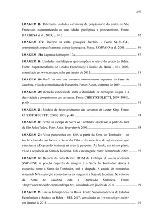 xviii
IMAGEM 16: Diferentes unidades estruturais da porção norte do cráton de São
Francisco, esquematizando as suas idades geológicas e geotectonismo. Fonte:
BARBOSA et al., 2003, p. 9-10. ............................................................................................. 82
IMAGEM 17a: Recorte da carta geológica Jacobina - Folha SC.24-Y-C,
apresentando, especificamente, a área da pesquisa. Fonte: SAMPAIO et al., 2001. .............. 86
IMAGEM 17b: Legenda da imagem 17a............................................................................... 87
IMAGEM 18: Unidades morfológicas que compõem o relevo do estado da Bahia.
Fonte: Superintendência de Estudos Econômicos e Sociais da Bahia – SEI, 2007,
consultado em www.sei.gov.ba.br em janeiro de 2011........................................................... 18
IMAGEM 19: Perfil de uma das vertentes extremamente íngremes da Serra de
Jacobina, vista da comunidade de Bananeira. Fonte: Autor, setembro de 2009. .................... 91
IMAGEM 20: Relação estabelecida entre a densidade da drenagem d’água e a
declividade e comprimento das vertentes. Fonte: CHRISTOFOLETTI, 2009 [1980],
p. 60. ........................................................................................................................................ 91
IMAGEM 21: Modelo de desenvolvimento das vertentes de Lester King. Fonte:
CHRISTOFOLETTI, 2009 [1980], p. 40. ............................................................................... 93
IMAGEM 22: Perfil da escarpa da Serra do Tombador observado a partir da área
de São Judas Tadeu. Foto: Autor, fevereiro de 2009............................................................... 93
IMAGEM 23: Vista panorâmica em 180º, a partir da Serra do Tombador – no
trecho chamado por locais de Serra do Cílio –, da superfície de aplainamento que
caracteriza a Depressão Sertaneja na área de pesquisa. Ao fundo, em último plano,
vê-se a sequência da Serra de Jacobina. Foto e montagem: Autor, setembro de 2009. .......... 97
IMAGEM 24: Recorte da carta Relevo SRTM da Embrapa. A cuesta orientada
SSW–NNE na porção esquerda da imagem é a Serra do Tombador. Ainda à
esquerda, sobre a Serra do Tombador, está a chapada. A cadeia de montanhas
orientada N-S na porção centro-direita da imagem é a Serra de Jacobina. No entorno
da Serra de Jacobina está a Depressão Sertaneja. Fonte:
<http://www.relevobr.cnpm.embrapa.br>, consultado em janeiro de 2011............................ 99
IMAGEM 25: Bacias hidrográficas da Bahia. Fonte: Superintendência de Estudos
Econômicos e Sociais da Bahia – SEI, 2007, consultado em <www.sei.gov.ba.br>
em janeiro de 2011. ............................................................................................................... 101
 