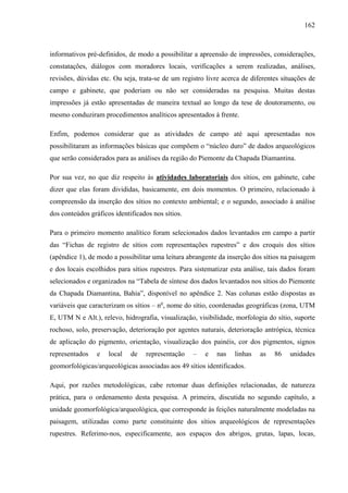 162
informativos pré-definidos, de modo a possibilitar a apreensão de impressões, considerações,
constatações, diálogos com moradores locais, verificações a serem realizadas, análises,
revisões, dúvidas etc. Ou seja, trata-se de um registro livre acerca de diferentes situações de
campo e gabinete, que poderiam ou não ser consideradas na pesquisa. Muitas destas
impressões já estão apresentadas de maneira textual ao longo da tese de doutoramento, ou
mesmo conduziram procedimentos analíticos apresentados à frente.
Enfim, podemos considerar que as atividades de campo até aqui apresentadas nos
possibilitaram as informações básicas que compõem o “núcleo duro” de dados arqueológicos
que serão considerados para as análises da região do Piemonte da Chapada Diamantina.
Por sua vez, no que diz respeito às atividades laboratoriais dos sítios, em gabinete, cabe
dizer que elas foram divididas, basicamente, em dois momentos. O primeiro, relacionado à
compreensão da inserção dos sítios no contexto ambiental; e o segundo, associado à análise
dos conteúdos gráficos identificados nos sítios.
Para o primeiro momento analítico foram selecionados dados levantados em campo a partir
das “Fichas de registro de sítios com representações rupestres” e dos croquis dos sítios
(apêndice 1), de modo a possibilitar uma leitura abrangente da inserção dos sítios na paisagem
e dos locais escolhidos para sítios rupestres. Para sistematizar esta análise, tais dados foram
selecionados e organizados na “Tabela de síntese dos dados levantados nos sítios do Piemonte
da Chapada Diamantina, Bahia”, disponível no apêndice 2. Nas colunas estão dispostas as
variáveis que caracterizam os sítios – no
, nome do sítio, coordenadas geográficas (zona, UTM
E, UTM N e Alt.), relevo, hidrografia, visualização, visibilidade, morfologia do sítio, suporte
rochoso, solo, preservação, deterioração por agentes naturais, deterioração antrópica, técnica
de aplicação do pigmento, orientação, visualização dos painéis, cor dos pigmentos, signos
representados e local de representação – e nas linhas as 86 unidades
geomorfológicas/arqueológicas associadas aos 49 sítios identificados.
Aqui, por razões metodológicas, cabe retomar duas definições relacionadas, de natureza
prática, para o ordenamento desta pesquisa. A primeira, discutida no segundo capítulo, a
unidade geomorfológica/arqueológica, que corresponde às feições naturalmente modeladas na
paisagem, utilizadas como parte constituinte dos sítios arqueológicos de representações
rupestres. Referimo-nos, especificamente, aos espaços dos abrigos, grutas, lapas, locas,
 