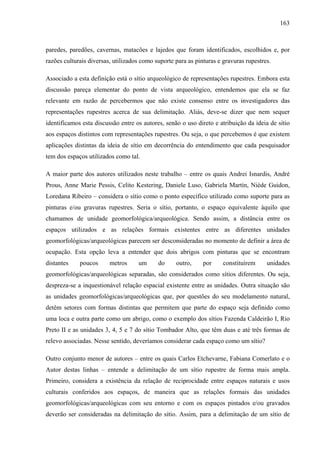 163
paredes, paredões, cavernas, matacões e lajedos que foram identificados, escolhidos e, por
razões culturais diversas, utilizados como suporte para as pinturas e gravuras rupestres.
Associado a esta definição está o sítio arqueológico de representações rupestres. Embora esta
discussão pareça elementar do ponto de vista arqueológico, entendemos que ela se faz
relevante em razão de percebermos que não existe consenso entre os investigadores das
representações rupestres acerca de sua delimitação. Aliás, deve-se dizer que nem sequer
identificamos esta discussão entre os autores, senão o uso direto e atribuição da ideia de sítio
aos espaços distintos com representações rupestres. Ou seja, o que percebemos é que existem
aplicações distintas da ideia de sítio em decorrência do entendimento que cada pesquisador
tem dos espaços utilizados como tal.
A maior parte dos autores utilizados neste trabalho – entre os quais Andrei Isnardis, André
Prous, Anne Marie Pessis, Celito Kestering, Daniele Luso, Gabriela Martín, Niède Guidon,
Loredana Ribeiro – considera o sítio como o ponto específico utilizado como suporte para as
pinturas e/ou gravuras rupestres. Seria o sítio, portanto, o espaço equivalente àquilo que
chamamos de unidade geomorfológica/arqueológica. Sendo assim, a distância entre os
espaços utilizados e as relações formais existentes entre as diferentes unidades
geomorfológicas/arqueológicas parecem ser desconsideradas no momento de definir a área de
ocupação. Esta opção leva a entender que dois abrigos com pinturas que se encontram
distantes poucos metros um do outro, por constituírem unidades
geomorfológicas/arqueológicas separadas, são considerados como sítios diferentes. Ou seja,
despreza-se a inquestionável relação espacial existente entre as unidades. Outra situação são
as unidades geomorfológicas/arqueológicas que, por questões do seu modelamento natural,
detêm setores com formas distintas que permitem que parte do espaço seja definido como
uma loca e outra parte como um abrigo, como o exemplo dos sítios Fazenda Caldeirão I, Rio
Preto II e as unidades 3, 4, 5 e 7 do sítio Tombador Alto, que têm duas e até três formas de
relevo associadas. Nesse sentido, deveríamos considerar cada espaço como um sítio?
Outro conjunto menor de autores – entre os quais Carlos Etchevarne, Fabiana Comerlato e o
Autor destas linhas – entende a delimitação de um sítio rupestre de forma mais ampla.
Primeiro, considera a existência da relação de reciprocidade entre espaços naturais e usos
culturais conferidos aos espaços, de maneira que as relações formais das unidades
geomorfológicas/arqueológicas com seu entorno e com os espaços pintados e/ou gravados
deverão ser consideradas na delimitação do sítio. Assim, para a delimitação de um sítio de
 