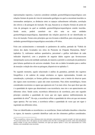 164
representações rupestres, é preciso considerar unidades geomorfológicas/arqueológicas com
relações formais do ponto de vista do testemunho geológico no qual se encontram inseridos os
testemunhos antrópicos, as distâncias entre os espaços culturalmente utilizados, correlação
dos relevos e da paisagem de inserção. Ou seja, buscam-se as relações formais do ponto de
vista da paisagem na qual as unidades geomorfológicas/arqueológicas estarão inseridas.
Sendo assim, poderá constituir um sítio uma ou mais unidades
geomorfológicas/arqueológicas, dependendo das relações passíveis de ser identificadas no
lócus de inserção. Foram estes princípios que nos levaram a identificar, para esta pesquisa, 86
unidades geomorfológicas/arqueológicas associadas a 49 sítios.
Feito este esclarecimento e retomando os parâmetros de análise, partindo da “Tabela de
síntese dos dados levantados nos sítios do Piemonte da Chapada Diamantina, Bahia”
(apêndice 2), realizamos análises quantitativa, percentual e gráfica individuais de cada
indicador disponível, com o propósito de angariar dados seguros que favorecessem
interpretações acerca da realidade analisada, de maneira a permitir a construção de parâmetros
para leituras qualitativas do universo estudado. Esses são os dados levantados para a análise
da inserção e relação dos sítios na paisagem, disponíveis no apêndice 3.
No segundo momento, aquele relacionado à análise da gramática, partindo dos registros
fotográficos e do caderno de campo arrolamos os signos representados, levando em
consideração, a princípio, as formas gráficas representadas, com o intuito de observar quais
dos signos eram recorrentes e quais não eram recorrentes. Para efeito metodológico, foram
considerados recorrentes os signos que aparecem em 2 ou mais sítios. Isso quer dizer que não
é a quantidade de signos que determinará a sua recorrência, mas sim o seu aparecimento em
diferentes sítios. Sendo assim, recorrência diferencia-se de ocorrência, pois este segundo
princípio considera a quantidade de vezes que um signo aparece indiferentemente da
quantidade de sítios98
. Ou seja, a recorrência reflete a quantidade de sítios em que um mesmo
signo aparece. Por seu turno, a ocorrência reflete a quantidade de vezes que um signo é
registrado nos diferentes sítios.
Uma vez identificadas as recorrências e as ocorrências, foram realizados desenhos e descritos
os signos, de maneira a permitir identificar cada um dos elementos gráficos considerados.
98
Para exemplificar e deixar clara a diferença entre estes princípios, apresentamos o seguinte exemplo: um signo que aparece
10 vezes num mesmo sítio e não aparece em mais nenhum outro sítio não é considerado recorrente, senão uma manifestação
gráfica isolada, ou seja, uma ocorrência. Entretanto, um signo que aparece apenas 2 vezes, mas representado em 2 sítios
distintos, será considerado como recorrente.
 