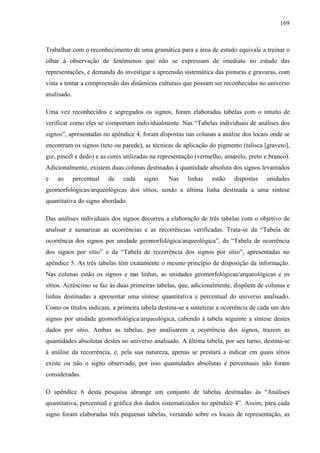 169
Trabalhar com o reconhecimento de uma gramática para a área de estudo equivale a treinar o
olhar à observação de fenômenos que não se expressam de imediato no estudo das
representações, e demanda do investigar a apreensão sistemática das pinturas e gravuras, com
vista a tentar a compreensão das dinâmicas culturais que possam ser reconhecidas no universo
analisado.
Uma vez reconhecidos e segregados os signos, foram elaboradas tabelas com o intuito de
verificar como eles se comportam individualmente. Nas “Tabelas individuais de análises dos
signos”, apresentadas no apêndice 4, foram dispostas nas colunas a análise dos locais onde se
encontram os signos (teto ou parede), as técnicas de aplicação do pigmento (talisca [graveto],
giz, pincel e dedo) e as cores utilizadas na representação (vermelho, amarelo, preto e branco).
Adicionalmente, existem duas colunas destinadas à quantidade absoluta dos signos levantados
e ao percentual de cada signo. Nas linhas estão dispostas unidades
geomorfológicas/arqueológicas dos sítios, sendo a última linha destinada a uma síntese
quantitativa do signo abordado.
Das análises individuais dos signos decorreu a elaboração de três tabelas com o objetivo de
analisar e sumarizar as ocorrências e as recorrências verificadas. Trata-se da “Tabela de
ocorrência dos signos por unidade geomorfológica/arqueológica”, da “Tabela de ocorrência
dos signos por sítio” e da “Tabela de recorrência dos signos por sítio”, apresentadas no
apêndice 5. As três tabelas têm exatamente o mesmo princípio de disposição da informação.
Nas colunas estão os signos e nas linhas, as unidades geomorfológicas/arqueológicas e os
sítios. Acréscimo se faz às duas primeiras tabelas, que, adicionalmente, dispõem de colunas e
linhas destinadas a apresentar uma síntese quantitativa e percentual do universo analisado.
Como os títulos indicam, a primeira tabela destina-se a sintetizar a ocorrência de cada um dos
signos por unidade geomorfológica/arqueológica, cabendo à tabela seguinte a síntese destes
dados por sítio. Ambas as tabelas, por analisarem a ocorrência dos signos, trazem as
quantidades absolutas destes no universo analisado. A última tabela, por seu turno, destina-se
à análise da recorrência, e, pela sua natureza, apenas se prestará a indicar em quais sítios
existe ou não o signo observado, por isso quantidades absolutas e percentuais não foram
consideradas.
O apêndice 6 desta pesquisa abrange um conjunto de tabelas destinadas às “Análises
quantitativa, percentual e gráfica dos dados sistematizados no apêndice 4”. Assim, para cada
signo foram elaboradas três pequenas tabelas, versando sobre os locais de representação, as
 