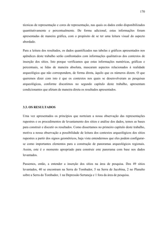 170
técnicas de representação e cores de representação, nas quais os dados estão disponibilizados
quantitativamente e percentualmente. De forma adicional, estas informações foram
apresentadas de maneira gráfica, com o propósito de se ter uma leitura visual do aspecto
abordado.
Para a leitura dos resultados, os dados quantificados nas tabelas e gráficos apresentados nos
apêndices deste trabalho serão confrontados com informações qualitativas dos contextos de
inserção dos sítios. Isto porque verificamos que estas informações numéricas, gráficas e
percentuais, se lidas de maneira absoluta, mascaram aspectos relacionados à realidade
arqueológica que não correspondem, de forma direta, àquilo que os números dizem. O que
queremos dizer com isto é que os contextos nos quais se desenvolveram as pesquisas
arqueológicas, conforme discutimos no segundo capítulo deste trabalho, apresentam
condicionantes que afetam de maneira direta os resultados apresentados.
3.3. OS RESULTADOS
Uma vez apresentados os princípios que norteiam a nossa observação das representações
rupestres e os procedimentos de levantamento dos sítios e análise dos dados, temos as bases
para construir e discutir os resultados. Como dissertamos no primeiro capítulo deste trabalho,
motiva a nossa observação a possibilidade de leitura dos contextos arqueológicos dos sítios
rupestres a partir dos signos geométricos, haja vista entendermos que eles podem configurar-
se como importantes elementos para a construção de panoramas arqueológicos regionais.
Assim, este é o momento apropriado para construir este panorama com base nos dados
levantados.
Passemos, então, a entender a inserção dos sítios na área de pesquisa. Dos 49 sítios
levantados, 40 se encontram na Serra do Tombador, 5 na Serra de Jacobina, 2 no Planalto
sobre a Serra do Tombador, 1 na Depressão Sertaneja e 1 fora da área de pesquisa.
 