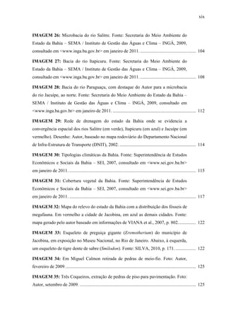 xix
IMAGEM 26: Microbacia do rio Salitre. Fonte: Secretaria do Meio Ambiente do
Estado da Bahia – SEMA / Instituto de Gestão das Águas e Clima – INGÁ, 2009,
consultado em <www.inga.ba.gov.br> em janeiro de 2011.................................................. 104
IMAGEM 27: Bacia do rio Itapicuru. Fonte: Secretaria do Meio Ambiente do
Estado da Bahia – SEMA / Instituto de Gestão das Águas e Clima – INGÁ, 2009,
consultado em <www.inga.ba.gov.br> em janeiro de 2011.................................................. 108
IMAGEM 28: Bacia do rio Paraguaçu, com destaque do Autor para a microbacia
do rio Jacuípe, ao norte. Fonte: Secretaria do Meio Ambiente do Estado da Bahia –
SEMA / Instituto de Gestão das Águas e Clima – INGÁ, 2009, consultado em
<www.inga.ba.gov.br> em janeiro de 2011. ......................................................................... 112
IMAGEM 29: Rede de drenagem do estado da Bahia onde se evidencia a
convergência espacial dos rios Salitre (em verde), Itapicuru (em azul) e Jacuípe (em
vermelho). Desenho: Autor, baseado no mapa rodoviário do Departamento Nacional
de Infra-Estrutura de Transporte (DNIT), 2002. ................................................................... 114
IMAGEM 30: Tipologias climáticas da Bahia. Fonte: Superintendência de Estudos
Econômicos e Sociais da Bahia – SEI, 2007, consultado em <www.sei.gov.ba.br>
em janeiro de 2011. ............................................................................................................... 115
IMAGEM 31: Cobertura vegetal da Bahia. Fonte: Superintendência de Estudos
Econômicos e Sociais da Bahia – SEI, 2007, consultado em <www.sei.gov.ba.br>
em janeiro de 2011. ............................................................................................................... 117
IMAGEM 32: Mapa do relevo do estado da Bahia com a distribuição dos fósseis de
megafauna. Em vermelho a cidade de Jacobina, em azul as demais cidades. Fonte:
mapa gerado pelo autor baseado em informações de VIANA et al., 2007, p. 802................ 122
IMAGEM 33: Esqueleto de preguiça gigante (Eremotherium) do município de
Jacobina, em exposição no Museu Nacional, no Rio de Janeiro. Abaixo, à esquerda,
um esqueleto de tigre dente de sabre (Smilodon). Fonte: SILVA, 2010, p. 171. .................. 122
IMAGEM 34: Em Miguel Calmon retirada de pedras de meio-fio. Foto: Autor,
fevereiro de 2009................................................................................................................... 125
IMAGEM 35: Três Coqueiros, extração de pedras de piso para pavimentação. Foto:
Autor, setembro de 2009. ...................................................................................................... 125
 