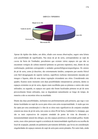 174
GRÁFICO 4: TOPOGRAFIA
Margem de rio 18%
Fundo de vale 6%
Pé de serra 14%
Meia encosta 10%
Cume 52%
Apesar da rigidez dos dados, um deles, aliado com nossas observações, sugere uma leitura
com possibilidade de significados. Nas áreas de pé de serra, correspondentes ao sopé da
cuesta da Serra do Tombador, percebemos que existem vários espaços em que não se
encontram vestígios de cultura material (pinturas ou gravuras rupestres), mas, diante da sua
conformação, poderiam corresponder a unidades geomorfológicas/arqueológicas. Os setores
do pé de serra, como já descritos, são extremamente úmidos, compostos por arenito friável
com fácil desagregação do suporte rochoso, superfícies rochosas intensamente atacadas por
musgos e liquens, além de uma densa vegetação circundante aos sítios. Considerando este
quadro, ficamos neste momento com duas possibilidades interpretativas: primeira, dentre os
espaços existentes no pé de serra, alguns eram escolhidos para as pinturas e outros não eram
utilizados; ou segunda, os espaços nos quais não foram localizadas pinturas no pé de serra
provavelmente foram utilizados, mas se degradaram naturalmente ao longo do tempo, de
maneira a não se encontrar sítios na atualidade.
Diante das duas possibilidades, inclinamo-nos preliminarmente pela primeira, que rege o uso
destas localidades no sopé da cuesta para sítios com certa excepcionalidade. A razão que nos
faz optar por esta consideração é o fato de os sítios mais significativos do conjunto estudado
estarem nas áreas de pé de serra, tais como os sítios Pé de Serra, Cambaitira I e Jenipapo, que
são os mais expressivos do conjunto estudado do ponto de vista da dimensão e
monumentalidade natural dos abrigos, uso dos espaços pictóricos e diversidade gráfica. Sendo
assim, esses sítios parecem sugerir a existência de intencionalidade significativa na escolha do
local de ocupação, pautada em parâmetros previamente definidos, que levou em consideração
singularidades de espaços naturais do sopé da serra para serem pintados. Por outro lado, ainda
 