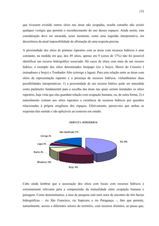 175
que tivessem existido outros sítios nas áreas não ocupadas, resulta estranho não existir
qualquer vestígio que permita o reconhecimento do uso desses espaços. Ainda assim, esta
consideração deve ser encarada, neste momento, como uma sugestão interpretativa, em
decorrência da atual impossibilidade de afirmação de uma resposta precisa.
A proximidade dos sítios de pinturas rupestres com as áreas com recursos hídricos é uma
constante, na medida em que, dos 49 sítios, apenas em 9 (cerca de 17%) não foi possível
identificar um recurso hidrográfico associado. Há casos de sítios com mais de um recurso
hídrico, a exemplo dos sítios denominados Jenipapo (rio e brejo), Morro do Cruzeiro I
(minadouro e brejo) e Tombador Alto (córrego e lagoa). Para esta relação entre as áreas com
sítios de representação rupestre e a presença de recursos hídricos, vislumbramos duas
possibilidades interpretativas: 1) a proximidade de um recurso hídrico pode ser entendida
como parâmetro fundamental para a escolha das áreas nas quais seriam instalados os sítios
rupestres, haja vista que elas guardam relação com ocupação humana; ou, de outra forma, 2) é
naturalmente comum aos sítios rupestres a existência de recursos hídricos por questões
relacionadas à própria orogênese dos espaços. Efetivamente, parece-nos que ambas as
respostas têm sentido e são aplicáveis ao contexto em estudo.
GRÁFICO 5: HIDROGRAFIA
Brejo 19%
Minadouro 10%
Riacho 4%
Lagoa 4%
Córrego 2%
Rio 44%
Não identificada 17%
Cabe ainda lembrar que a associação dos sítios com locais com recursos hídricos é
extremamente relevante para a compreensão da mutualidade entre ocupação humana e
paisagem. Como demonstramos, a área de pesquisa está num setor de encontro de três bacias
hidrográficas – rio São Francisco, rio Itapicuru e rio Paraguaçu –, fato que permite,
naturalmente, acesso a diferentes setores do território, com recursos distintos, ao passo que,
 