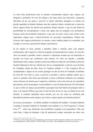 177
As áreas ditas preferenciais para as pinturas correspondem àquelas cujos espaços são
abrigados e profundos. No caso dos abrigos e das lapas, pelas suas descrições, comportam
indivíduos de pé; nas grutas, é possível se manter indivíduos abrigados, no entanto em
posição agachada ou deitada. Qualquer uma das situações chama a atenção por se tratar dos
únicos espaços dentro da amostra que permitem abrigos naturais, o que nos põe diante da
possibilidade de corresponderem a áreas com algum tipo de ocupação com permanência
humana, muito provavelmente temporária, o que, por seu turno, coloca estes setores como
importantes espaços para o desenvolvimento de escavações arqueológicas. Embora não
tivessem sido espaços preferenciais na amostra, assim também podem ser entendidas, por
exemplo, as cavernas, que permitem abrigo e permanência.
Já em relação às locas, paredes e paredões, fenda e matacão, pelas suas próprias
conformações, não é sugestiva a ideia de ocupação com permanência no espaço. No caso dos
sítios em paredes e paredões, fenda e matacão, é importante ressaltar que sua disposição se
encontra em locais que conformam rotas naturais. Os sítios em paredes e paredões
identificados estão, sempre, situados na base dos taludes no fundo de vale fechado na Serra de
Jacobina (Bananeira, Da Lua e Riacho dos Alves), acompanhando o sopé da cuesta da Serra
do Tombador (Gogó da Gata, Serra do Tamanco unidade 2 e Três Coqueiros III) ou
acompanhando o degrau de um extrato geológico no alto da Serra do Tombador (Tombador
de Cima III). Em todos os casos, é possível se perceber a mesma condição natural, que é
serem os caminhos mais fáceis que permitem o acesso a diferentes ambientes em condições
menos tortuosas, de maneira que é sugestiva a referência a eles como áreas de uso esporádico
para pinturas, áreas de passagem. Assim também é o caso da fenda (Serra do Cílio III unidade
2), que se refere ao espaço que possibilita a passagem mais fácil dentro da paisagem onde se
situa, e do matacão (Pilões), que está no meio do leito de um rio seco, no fundo de um vale
fechado. A condição esporádica dessa amostra, por sua vez, pode ser verificada pela
densidade de pinturas nestes espaços, que é baixa e sugere apenas um momento pictórico.
Já as locas com pinturas – As Moitas unidade 4, Cambaitira III unidade 1, Fazenda Caldeirão
I unidade 2, Fazenda Caldeirão II, Tombador Alto unidades 4 e 6, Três Coqueiros I e Várzea
Nova I100
– pelas suas dimensões não possibilitam ocupação com permanência. Mas, por
outro lado, é digno de destaque o fato de aparecerem sempre associadas aos sítios com
100
Próximo ao sítio Várzea Nova I, foi identificado um sítio lítico de grandes proporções, batizado como Várzea Nova II –
nas coordenadas 24L, UTM E 0289975 / UTM N 8768691, Alt. 624m –, que acompanha o leito de um rio, hoje seco.
 