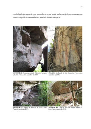 178
possibilidade de ocupação com permanência, o que impõe a observação destes espaços como
unidades significativas associadas a possíveis áreas de ocupação.
IMAGEM 61: Fenda da unidade 2 do sítio Serra do
Cílio III. Foto: Autor, setembro de 2009.
IMAGEM 62: Parede do sítio Bananeira. Foto: Autor,
setembro de 2009.
IMAGEM 63: Abrigo do sítio Pé de Serra. Foto:
Autor, fevereiro de 2009.
IMAGEM 64: Lapa do sítio As Moitas unidade 2:
Foto: Autor, janeiro de 2010.
 