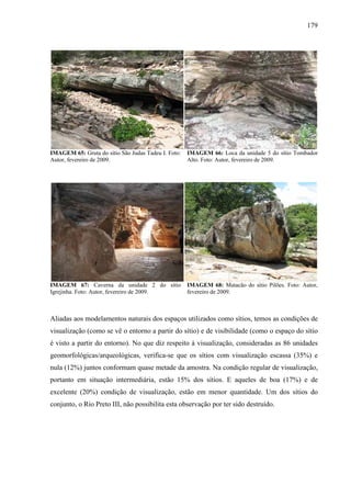 179
IMAGEM 65: Gruta do sítio São Judas Tadeu I. Foto:
Autor, fevereiro de 2009.
IMAGEM 66: Loca da unidade 5 do sítio Tombador
Alto. Foto: Autor, fevereiro de 2009.
IMAGEM 67: Caverna da unidade 2 do sítio
Igrejinha. Foto: Autor, fevereiro de 2009.
IMAGEM 68: Matacão do sítio Pilões. Foto: Autor,
fevereiro de 2009.
Aliadas aos modelamentos naturais dos espaços utilizados como sítios, temos as condições de
visualização (como se vê o entorno a partir do sítio) e de visibilidade (como o espaço do sítio
é visto a partir do entorno). No que diz respeito à visualização, consideradas as 86 unidades
geomorfológicas/arqueológicas, verifica-se que os sítios com visualização escassa (35%) e
nula (12%) juntos conformam quase metade da amostra. Na condição regular de visualização,
portanto em situação intermediária, estão 15% dos sítios. E aqueles de boa (17%) e de
excelente (20%) condição de visualização, estão em menor quantidade. Um dos sítios do
conjunto, o Rio Preto III, não possibilita esta observação por ter sido destruído.
 