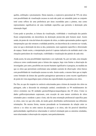 182
quebra, esfoliação e picoteamento. Desta maneira, o expressivo percentual de 75% de sítios
com possibilidade de visualização escassa ou nula não pode ser entendido junto ao conjunto
total como reflexo de uma preferência por áreas escondidas para a pintura, mas como
representantes significativos de uma realidade específica que persistiu à destruição pela
mineração ilegal.
Como pode se perceber, as leituras da visualização, visibilidade e visualização dos painéis
ficam comprometidas em decorrência da destruição promovida pelo homem atual. Assim
sendo, do ponto de vista da leitura do conjunto de sítios, os dados apresentados podem sugerir
interpretações que não retratem a realidade pretérita, em decorrência de a amostra ser viciada,
uma vez que a destruição da área se deu, justamente, num segmento específico e direcionado
do espaço. Sendo assim, a interpretação possível é apenas indicativa da realidade atual e das
situações particulares de visualização, visibilidade e visualização dos painéis de cada sítio.
Ainda assim, há uma possibilidade importante a ser explorada. Se, por um lado, esta situação
coloca-se como condicionante para a leitura dos espaços, haja vista limitar a observação do
investigador, por outro, possibilita um recorte bastante significativo à pesquisa, na medida em
que os sítios que persistiram conformam uma unidade coerente de observação: sítios baixos
com possibilidade de visualização escassa ou nula. Assim sendo, o mesmo fator que se impõe
como limitador da leitura das questões paisagísticas apresenta-se como recorte significativo
do ponto de vista arqueológico para a leitura das especificidades da gramática nos sítios.
Por fim, no que diz respeito às variáveis selecionadas para a leitura da inserção dos sítios na
paisagem, cabe a discussão da orientação cardeal, considerados os 94 modelamentos do
relevo existentes nas 86 unidades geomorfológicas/arqueológicas dos 49 sítios. Como os
dados gráficos/percentuais expressam, com exceção de uma menor existência de sítios
orientados para o nordeste e para o leste, não há uma orientação preferencial específica para
os sítios, uma vez que eles estão, de modo geral, distribuídos uniformemente nas diferentes
orientações. Da mesma forma, mesmo procedendo ao levantamento da relação entre os
relevos e os sítios ou entre marcos da paisagem e os sítios, não foi possível identificar
particularidades significativas relacionadas à variável orientação para as amostras estudadas,
nem relacionadas à observação do conjunto, nem particularmente.
 