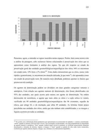 183
GRÁFICO 10: ORIENTAÇÃO
0
2
4
6
8
10
12
14
16
Todas
Norte
Nordeste
Leste
Sudeste
Sul
Sudoeste
Oeste
Noroeste
Não
identificado
PONTOS CARDEAIS
QUANTIDADE
Passemos, agora, a entender os signos inseridos nestes espaços. Porém, bem como ocorre com
a análise da paisagem, cabe esclarecer fatores relacionados à preservação dos sítios que se
apresentam como limitantes à análise dos signos. No que diz respeito ao estado de
preservação geral das unidades geomorfológicas/arqueológicas dos sítios, 84% se encontram
em estado ruim, 14% bom e 2% ótimo101
. Estes dados demonstram que os sítios, numa visão
rápida e generalizante, se encontram em situação delicada, já que mais 4
/5 são apontados como
em estado de preservação ruim. De maneira mais detalhada, podemos apontar os fatores que
promovem tal condição.
Os agentes de deterioração podem ser divididos em duas grandes categorias: naturais e
antrópicos. Com relação aos agentes naturais de deterioração, eles foram identificados em
93% das unidades, nas quais ocorre pelo menos um agente de deterioração. Na ordem
decrescente de ocorrência, o agente que mais afeta os sítios é a ação eólica (o vento),
verificada em 80 unidades geomorfológicas/arqueológicas das 86 existentes, seguida da
chuva, que atinge 62, e da insolação, que afeta 49 unidades. As térmitas foram pouco
percebidas nas unidades dos sítios, ainda que não tenham sido contabilizadas, e os musgos e
liquens ocorrem em todas as unidades.
101
De acordo com a delimitação destes parâmetros que apresentamos no nomenclator do apêndice 1, estamos considerando:
“ótimo” quando as pinturas estiverem bem visíveis, sem escoriações ou descamados, sem ação preponderante de degradação
de agentes naturais e antrópicos; “bom” quando, embora sejam visíveis as pinturas, se verificam esmaecimento, pequenas
descamações e intrusões de térmitas, liquens e musgos; e “ruim” quando os painéis do sítio estão muito esmaecidos,
recobertos por agentes naturais (liquens, musgos, sais, térmitas) e/ou intensamente degradados.
 