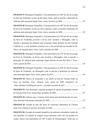 xxi
IMAGEM 47: Montagem fotográfica. Vista panorâmica em 360º do alto da escarpa
da Serra do Tombador, na área de São Judas Tadeu, onde se percebe a destruição do
ambiente pela mineração ilegal. Fotos: Autor, fevereiro de 2009......................................... 133
IMAGEM 48: Montagem fotográfica. Vista panorâmica em 360º do alto da escarpa
da Serra do Tombador, na área de Três Coqueiros, onde se percebe a destruição do
ambiente pela mineração ilegal. Fotos: Autor, setembro de 2009......................................... 133
IMAGEM 49: Montagem fotográfica. Vista panorâmica em 180º do alto da escarpa
da Serra do Tombador, próximo à divisa entre Jacobina e Mirangaba, onde se
percebe a destruição do ambiente pela mineração ilegal, defronte do sítio Fazenda
Caldeirão II; o setor destruído contrasta com a área preservada da Fazenda do Dr.
Flávio, em segundo plano. Fotos: Autor, setembro de 2009................................................. 134
IMAGEM 50: Montagem fotográfica. Vista panorâmica em 270º do alto da escarpa
da Serra do Tombador, na divisa entre Jacobina e Mirangaba, onde se percebe a
destruição do ambiente pela mineração ilegal defronte do sítio Rio Preto I. Fotos:
Autor, janeiro de 2010........................................................................................................... 134
IMAGEM 51: Montagem fotográfica. Vista panorâmica em 360º do alto da escarpa
da Serra do Tombador, em Mirangaba, onde se percebe a destruição do ambiente
pela mineração ilegal. Fotos: Autor, janeiro de 2010............................................................ 134
IMAGEM 52: Passivo de mineração a céu aberto na área de Yamana Gold, na
Serra de Jacobina. Foto: Almacks Luiz, junho de 2009, disponível em
<http://almacks1.fotoblog.uol.com.br>, acessado em junho de 2011. .................................. 137
IMAGEM 53: Área destinada à segunda barragem de rejeitos da produção mineral
da Yamana Gold. Foto: Jeanne Dias, dezembro de 2008...................................................... 137
IMAGEM 54: Indústria que a Yamana Gold utiliza para beneficiamento do ouro.
Foto: Greciane Nascimento, dezembro de 2008.................................................................... 137
IMAGEM 55: Entrada de uma das áreas de mineração subterrânea da Yamana
Gold. Foto: Fabiana Comerlato, dezembro de 2008.............................................................. 137
IMAGEM 56: Exemplo da tomada fotográfica do ambiente circundante a partir do
sítio Igrejinha. O conjunto de imagens acima apresenta como elas são geradas em
campo; abaixo uma panorâmica de 180º a partir da fotomontagem. Notar que os
 