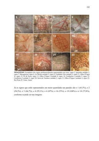 192
IMAGEM 69: Exemplares dos signos preferencialmente representados nos tetos: signo 5, Igrejinha unidade 2;
signo 7, Macaqueiras; signo 8, As Moitas unidade 5; signo 9, Tombador Alto unidade 5; signo 11, Olhos D’água
II; signo 12, Pé de Serra; signo 13, Olhos D’água I unidade 4; signo 14, Cambaitira I unidade 2; signo 15,
Cambaitira I unidade 2; signo 20, Serra do Tamanco unidade 2; signo 21, Olhos D’água I unidade 4; signo 22,
Rio Preto IV. Fotos: Autor.
Já os signos que estão representados em maior quantidade nas paredes são o 1 (61,5%), o 2
(54,3%), o 3 (66,7%), o 4 (55,1%), o 6 (87%), o 16 (75%), o 19 (100%) e o 14 (77,8%),
conforme se pode ver nas imagens:
 