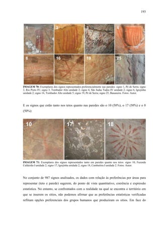 193
IMAGEM 70: Exemplares dos signos representados preferencialmente nas paredes: signo 1, Pé de Serra; signo
2, Rio Preto IV; signo 3, Tombador Alto unidade 2; signo 4, São Judas Tadeu IV unidade 2; signo 6, Igrejinha
unidade 2; signo 16, Tombador Alto unidade 5; signo 19, Pé de Serra; signo 25, Bananeira. Fotos: Autor.
E os signos que estão tanto nos tetos quanto nas paredes são o 10 (50%), o 17 (50%) e o 8
(50%):
IMAGEM 71: Exemplares dos signos representados tanto em paredes quanto nos tetos: signo 10, Fazenda
Caldeirão I unidade 2; signo 17, Igrejinha unidade 2; signo 18, Cambaitira I unidade 2. Fotos: Autor.
No conjunto de 987 signos analisados, os dados com relação às preferências por áreas para
representar (teto e parede) sugerem, do ponto de vista quantitativo, coerência e expressão
estatística. No entanto, se confrontados com a realidade na qual se encontra o território em
que se inserem os sítios, não podemos afirmar que as preferências estatísticas verificadas
reflitam opções preferenciais dos grupos humanos que produziram os sítios. Em face do
 