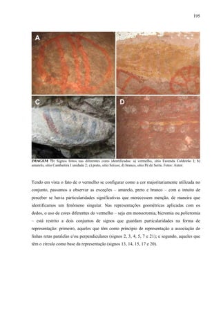 195
IMAGEM 73: Signos feitos nas diferentes cores identificadas: a) vermelho, sítio Fazenda Caldeirão I; b)
amarelo, sítio Cambaitira I unidade 2; c) preto, sítio Seixos; d) branco, sítio Pé de Serra. Fotos: Autor.
Tendo em vista o fato de o vermelho se configurar como a cor majoritariamente utilizada no
conjunto, passamos a observar as exceções – amarelo, preto e branco – com o intuito de
perceber se havia particularidades significativas que merecessem menção, de maneira que
identificamos um fenômeno singular. Nas representações geométricas aplicadas com os
dedos, o uso de cores diferentes do vermelho – seja em monocromia, bicromia ou policromia
– está restrito a dois conjuntos de signos que guardam particularidades na forma de
representação: primeiro, aqueles que têm como princípio de representação a associação de
linhas retas paralelas e/ou perpendiculares (signos 2, 3, 4, 5, 7 e 21); e segundo, aqueles que
têm o círculo como base da representação (signos 13, 14, 15, 17 e 20).
 