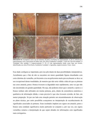 196
IMAGEM 74: Exemplares com o uso do amarelo, do preto e do branco na representação: A, B e C referem-se a
representações com a associação de linhas retas, dos sítios Cambaitira I unidade 1, Serra do Cílio III unidade 2 e
Tombador Alto unidade 3, respectivamente; C, D e E são representações tendo como base um círculo,
identificadas nos sítios Pé de Serra, Cambaitira I unidade 1 e Igrejinha, respectivamente. Fotos: Autor.
Esse dado configura-se importante, pois nos põe diante de duas possibilidades interpretativas.
Acreditamos que o fato de não se encontrar em maior quantidade figuras desenhadas com
cores distintas do vermelho, em bicromia e/ou em policromia muito provavelmente se deve ao
uso excepcional destas tonalidades, de maneira que não seria válida a ideia de que as pinturas
nas cores amarela, preta e branca tivessem se degradado mais rapidamente, uma vez que não
são encontradas em grande quantidade. Ou seja, não podemos dizer que o amarelo, o preto e o
branco tenham sido utilizados em muitas pinturas, pois, diante da consistência estatística e
qualitativa da informação obtida, o mais provável é que elas tivessem existido, de fato, em
menor proporção. Se por um lado esta situação permite um encaminhamento de observação
no plano técnico, por outro possibilita avançarmos na interpretação de reconhecimento de
significados associados às pinturas. Estes resultados impõem aos signos em amarelo, preto e
branco uma condição significativa muito particular no conjunto e, por sua vez, aos signos
vermelhos restaria a interpretação de que sejam dotados de informações com significados
mais corriqueiros.
 