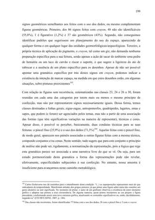 199
signos geométricos semelhantes aos feitos com o uso dos dedos, ou mesmo complementam
figuras geométricas. Primeiro, dos 86 signos feitos com crayon, 48 não são identificáveis
(55,8%), 1 é figurativo (1,2%) e 37 são geométricos (43%). Segundo, não conseguimos
identificar padrões que sugerissem um planejamento do uso do espaço, aparecendo de
qualquer forma e em qualquer lugar das unidades geomorfológicas/arqueológicas. Terceiro, a
própria técnica de aplicação do pigmento, o crayon, tal como um giz, não demanda nenhuma
preparação específica para a sua feitura, senão apenas a ação de sacar do ambiente uma pedra
de hematita ou um taco de carvão e riscar o suporte, o que sugere a ligeireza do ato de
rabiscar e a ausência de um plano específico para os desenhos. Apesar de não ser possível
apontar uma gramática específica por trás destes signos em crayon, podemos indicar a
existência da intenção de marcar espaço, na medida em que estes desenhos estão, em algumas
situações, sobre pinturas preexistentes103
.
Com relação às figuras sem recorrência, sistematizadas nas classes 23, 24 e 26 a 30, foram
reunidas em cada uma das categorias por terem mais ou menos o mesmo princípio de
confecção, mas não por representarem signos necessariamente iguais. Dessa forma, temos
classes destinadas a linhas gerais, zigue-zague, antropomorfos, quadrúpedes, lagartos, emas e
sapos, que podem (e foram) ser agenciados pelos temas, mas não a partir de uma associação
das formas (que têm significativas variações na maneira de representar), técnicas e cores.
Apesar disso, é possível se perceber, basicamente, duas condutas técnicas para as suas
feituras: o pincel fino (25,9%) e o uso dos dedos (71,3%)104
. Aquelas feitas com o pincel fino,
de modo geral, aparecem nos painéis associadas a outras figuras feitas com a mesma técnica,
compondo conjuntos e/ou cenas. Neste sentido, tudo sugere que para este conjunto o princípio
de análise não pode ser, rigidamente, a normatização da representação, pois a lógica que rege
esta gramática parece ser associada a uma narrativa livre do que se vê. Ou seja, para um
estudo pormenorizado desta gramática a forma das representações pode não revelar,
efetivamente, especificidades subjacentes à sua confecção. No entanto, nossa amostra é
insuficiente para avançarmos neste caminho metodológico.
103
Carlos Etchevarne nos dá caminhos para o entendimento desta condição: “(...) as superposições representam mais do que
indicadores de temporalidade. Manifestam atitudes dos grupos pintores, já que pintar uma figura sobre outra não constitui um
gesto aleatório ou sem significado. No momento de pintar, o autor de um grafismo observou a existência de outro elemento
gráfico e adaptou sua pintura a essa circunstância. De alguma maneira, quem pintou incorporou ao seu projeto a figura
precedente, conformando assim uma nova estrutura gráfica, atualizando os conteúdos significativos ou, então, decididamente,
negando-os” (ETCHEVARNE, 2007, p. 146).
104
Das classes não recorrentes, foram identificadas 77 feitas com o uso dos dedos, 28 com o pincel fino e 3 com o crayon.
 