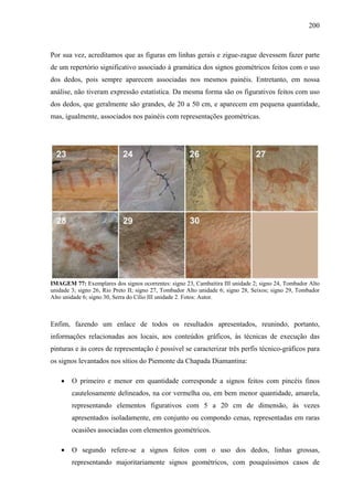 200
Por sua vez, acreditamos que as figuras em linhas gerais e zigue-zague devessem fazer parte
de um repertório significativo associado à gramática dos signos geométricos feitos com o uso
dos dedos, pois sempre aparecem associadas nos mesmos painéis. Entretanto, em nossa
análise, não tiveram expressão estatística. Da mesma forma são os figurativos feitos com uso
dos dedos, que geralmente são grandes, de 20 a 50 cm, e aparecem em pequena quantidade,
mas, igualmente, associados nos painéis com representações geométricas.
IMAGEM 77: Exemplares dos signos ocorrentes: signo 23, Cambaitira III unidade 2; signo 24, Tombador Alto
unidade 3; signo 26, Rio Preto II; signo 27, Tombador Alto unidade 6; signo 28, Seixos; signo 29, Tombador
Alto unidade 6; signo 30, Serra do Cílio III unidade 2. Fotos: Autor.
Enfim, fazendo um enlace de todos os resultados apresentados, reunindo, portanto,
informações relacionadas aos locais, aos conteúdos gráficos, às técnicas de execução das
pinturas e às cores de representação é possível se caracterizar três perfis técnico-gráficos para
os signos levantados nos sítios do Piemonte da Chapada Diamantina:
• O primeiro e menor em quantidade corresponde a signos feitos com pincéis finos
cautelosamente delineados, na cor vermelha ou, em bem menor quantidade, amarela,
representando elementos figurativos com 5 a 20 cm de dimensão, às vezes
apresentados isoladamente, em conjunto ou compondo cenas, representadas em raras
ocasiões associadas com elementos geométricos.
• O segundo refere-se a signos feitos com o uso dos dedos, linhas grossas,
representando majoritariamente signos geométricos, com pouquíssimos casos de
 