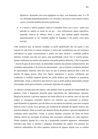 201
figurativos, delineados com certa negligência no traço, com dimensões entre 15 e 50
cm, utilizando preponderantemente a cor vermelha e em poucos casos amarela, branca
e preta, ocorrendo também bicromia e policromia.
• E o terceiro e último conjunto, refere-se a desenhos feitos com crayon – pedra seca
aplicada no suporte ao modo de um giz – sem conformarem signos específicos,
sugerindo tratar-se de rabiscos feitos a esmo, sem nenhum padrão associado,
majoritariamente na cor vermelha (pedras de hematita) e em poucos casos preta
(carvão).
Cabe esclarecer que, na amostra estudada, os perfis identificados não são iguais e nem
sugerem ter sido feitos no mesmo momento, a menos que consideremos que o(s) mesmo(s)
indivíduo(s) ou grupo executou(aram) o painel com duas técnicas e conteúdos gráficos
distintos. Contudo, esta não nos parece uma possibilidade viável. Isto se conclui porque,
quando verificamos no mesmo sítio pinturas com perfis gráficos diferentes, é fácil se perceber
– através do grau de preservação, da intensidade cromática das pinturas (esmaecimento), dos
conteúdos representados e da técnica de representação – que se referem a momentos distintos
de representação. Ademais, além dos casos em que as pinturas aparecem lado a lado nos
painéis, há alguns poucos sítios com figuras superpostas e, mesmo, sobrepostas que
evidenciam a condição temporal distinta dos perfis gráficos que compõem as gramáticas
identificadas. Assim, a alternativa mais factível é que os perfis gráficos apresentados estejam
relacionados, muito provavelmente, a momentos diferentes de ocupação.
Ao chamar a atenção para este aspecto, cabe também tratar da questão da temporalidade das
pinturas. Como é largamente discutido pelos especialistas das representações rupestres,
datações de pinturas e gravuras rupestres são muito difíceis de se realizar, uma vez que nem
sempre se conseguem conteúdos datáveis nos materiais que constituem as pinturas,
especificamente os pigmentos, que são feitos em sua maioria de minerais, com raras exceções
datáveis como o carvão. Já as gravuras, por resultarem da subtração do suporte rochoso, não
permitem datações. Disto se conclui que datações diretas das pinturas e gravuras dependem de
condições muito específicas. Assim, as poucas datações existentes são feitas de forma
indireta, através da associação de pinturas com escavações realizadas nos sítios rupestres.
Nestas situações, quando há a sorte de o pesquisador encontrar pigmentos, instrumentos
utilizados para fazer as pinturas e plaquetas descamadas dos painéis com pinturas nos
contextos sedimentares dos sítios rupestres, passíveis de alguma relação com os extratos
 