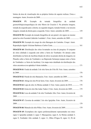 xxii
limites da área de visualização são os próprios limites do suporte rochoso. Fotos e
montagem: Autor, fevereiro de 2009..................................................................................... 158
IMAGEM 57: Exemplo da tomada fotográfica da unidade
geomorfológica/arqueológica do sítio Morro do Cruzeiro I. Na primeira imagem,
tomada da esquerda para a direita; na segunda imagem, tomada frontal; e na terceira
imagem, tomada da direita para a esquerda. Fotos: Autor, setembro de 2009...................... 159
IMAGEM 58: Exemplo da tomada fotográfica de um painel e de signos no mesmo
painel no sítio Fazenda Caldeirão I unidade 1. Foto: Autor, setembro de 2009. .................. 159
IMAGEM 59: Exemplo de croqui do sítio Barragem do Cantinho. Croqui: Autor.
Reprodução digital: Gilcimar Barbosa e Carlos Costa.......................................................... 161
IMAGEM 60: Distribuição dos sítios levantados na área de pesquisa. O conjunto
de sítios alinhado à esquerda está sobre a Serra do Tombador. Os demais estão
distribuídos na Serra de Jacobina (feição do relevo na porção direita da imagem), no
Planalto sobre a Serra do Tombador e na Depressão Sertaneja (espaço entre a Serra
do Tombador e a Serra de Jacobina). Um mapa mais detalhado da distribuição dos
sítios encontra-se no apêndice 8 deste trabalho..................................................................... 171
IMAGEM 61: Fenda da unidade 2 do sítio Serra do Cílio III. Foto: Autor, setembro
de 2009. ................................................................................................................................. 178
IMAGEM 62: Parede do sítio Bananeira. Foto: Autor, setembro de 2009.......................... 178
IMAGEM 63: Abrigo do sítio Pé de Serra. Foto: Autor, fevereiro de 2009........................ 178
IMAGEM 64: Lapa do sítio As Moitas unidade 2: Foto: Autor, janeiro de 2010. .............. 178
IMAGEM 65: Gruta do sítio São Judas Tadeu I. Foto: Autor, fevereiro de 2009............... 179
IMAGEM 66: Loca da unidade 5 do sítio Tombador Alto. Foto: Autor, fevereiro de
2009. ...................................................................................................................................... 179
IMAGEM 67: Caverna da unidade 2 do sítio Igrejinha. Foto: Autor, fevereiro de
2009. ...................................................................................................................................... 179
IMAGEM 68: Matacão do sítio Pilões. Foto: Autor, fevereiro de 2009.............................. 179
IMAGEM 69: Exemplares dos signos preferencialmente representados nos tetos:
signo 5, Igrejinha unidade 2; signo 7, Macaqueiras; signo 8, As Moitas unidade 5;
signo 9, Tombador Alto unidade 5; signo 11, Olhos D’água II; signo 12, Pé de
 