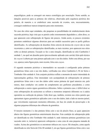202
arqueológicos, pode se conseguir um marco cronológico por associação. Neste sentido, as
datações possíveis para as pinturas são relativas, observadas pela sequência pictórica dos
painéis, de maneira a se estabelecer uma sucessão de eventos, sem, necessariamente,
conseguir estabelecer marcos temporais para estes momentos.
No caso dos sítios aqui estudados, são pequenas as possibilidades de estabelecimento desta
sucessão pictórica, haja vista que os painéis estão extremamente degradados e, além disso, os
que aparecem com sobreposição de figuras são poucos. Ainda assim, os poucos existentes
permitem estabelecer algumas diretrizes para um modelo sucessório para os perfis gráficos
identificados. As sobreposições de desenhos feitos através da técnica do crayon são as mais
recorrentes e, entre as sobreposições identificadas, as mais recentes, pois aparecem nos sítios
sobre as demais pinturas. Exceção se faz a uma situação, identificada no sítio Cambaitira I
unidade 1, na qual um desenho preto (provavelmente aplicado com carvão) feito pela técnica
do crayon é coberto por uma pintura aplicada com o uso dos dedos. Sobre esta última, por sua
vez, aparece outra figura preta, mais recente, feita com crayon.
O segundo momento pictórico e intermediário na sucessão é configurado pelas pinturas
geométricas feitas com o uso dos dedos, verificadas nos sítios Cambaitira I, Pé de Serra e
Tombador Alto unidade 6. Este conjunto pictórico reflete o momento de maior intensidade de
representações gráficas. Esta intensidade vem acompanhada de sobreposições de pinturas
geométricas feitas com o uso dos dedos sobre outras pinturas de igual natureza em, pelo
menos, duas condições: em caráter de complemento aos grafismos precedentes; e como
sobreposição a outros signos geométricos diferentes. Sobre o primeiro caso, é difícil dizer se
estas sobreposições de acréscimos se refirem a momentos temporais diferentes ou à cadeia
operatória na confecção da pintura. Cabe dizer que, também, existem nos sítios painéis que
apresentam signos geométricos aplicados com o uso dos dedos, lado a lado no mesmo painel,
que visivelmente expressam momentos diferentes, em face do estado de preservação e de
algumas pequenas diferenças das silhuetas da gramática.
O terceiro momento é o das pinturas feitas com o uso de pincéis finos, as quais aparecem
abaixo das figuras geométricas anteriormente descritas. Esta condição de sobreposição pôde
ser identificada no sítio Tombador Alto unidade 6, onde inúmeras pinturas geométricas (em
sucessão entre si, inclusive) aparecem sobrepostas a uma cena de uma pequena manada de
veados. Acima dos geométricos se encontram rabiscos em crayon. Há situações, como aquela
identificada no sítio Serra do Cílio III unidade 2, em que figuras geométricas feitas com o uso
 