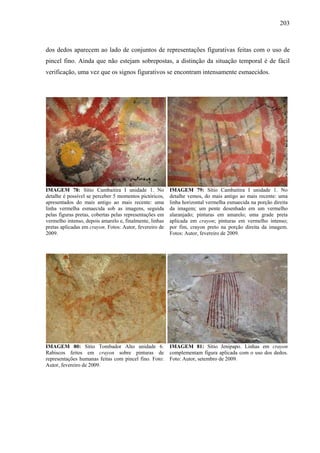 203
dos dedos aparecem ao lado de conjuntos de representações figurativas feitas com o uso de
pincel fino. Ainda que não estejam sobrepostas, a distinção da situação temporal é de fácil
verificação, uma vez que os signos figurativos se encontram intensamente esmaecidos.
IMAGEM 78: Sítio Cambaitira I unidade 1. No
detalhe é possível se perceber 5 momentos pictóricos,
apresentados do mais antigo ao mais recente: uma
linha vermelha esmaecida sob as imagens, seguida
pelas figuras pretas, cobertas pelas representações em
vermelho intenso, depois amarelo e, finalmente, linhas
pretas aplicadas em crayon. Fotos: Autor, fevereiro de
2009.
IMAGEM 79: Sítio Cambaitira I unidade 1. No
detalhe vemos, do mais antigo ao mais recente: uma
linha horizontal vermelha esmaecida na porção direita
da imagem; um pente desenhado em um vermelho
alaranjado; pinturas em amarelo; uma grade preta
aplicada em crayon; pinturas em vermelho intenso;
por fim, crayon preto na porção direita da imagem.
Fotos: Autor, fevereiro de 2009.
IMAGEM 80: Sítio Tombador Alto unidade 6.
Rabiscos feitos em crayon sobre pinturas de
representações humanas feitas com pincel fino. Foto:
Autor, fevereiro de 2009.
IMAGEM 81: Sítio Jenipapo. Linhas em crayon
complementam figura aplicada com o uso dos dedos.
Foto: Autor, setembro de 2009.
 