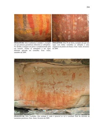 204
IMAGEM 82: Sítio Cambaitira I unidade 1, exemplo
em que pinturas geométricas diferentes se sobrepõem.
No detalhe a imagem em preto é complementada pela
em amarelo. Ambas se sobrepõem a um signo
diferente aplicado em vermelho. Foto: Autor,
setembro de 2009.
IMAGEM 83: Sítio Pé de Serra, exemplo em que um
signo com linhas vermelhas se sobrepõe a uma
sequência de pontos em branco. Foto: Autor, fevereiro
de 2009.
IMAGEM 84: Sítio Tombador Alto unidade 6, onde é possível se ver o resultado final da sucessão de
momentos pictóricos. Foto: Autor, fevereiro de 2009.
 