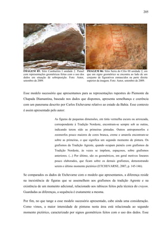 205
IMAGEM 85: Sítio Cambaitira I unidade 2. Painel
com representações geométricas feitas com o uso dos
dedos em situação de sobreposição. Foto: Autor,
setembro de 2009.
IMAGEM 86: Sítio Serra do Cílio III unidade 2, em
que um signo geométrico se encontra ao lado de um
conjunto de figurativos esmaecidos na parte direita
superior da imagem. Foto: Autor, setembro de 2009.
Esse modelo sucessório que apresentamos para as representações rupestres do Piemonte da
Chapada Diamantina, baseado nos dados que dispomos, apresenta semelhança e coerência
com um panorama descrito por Carlos Etchevarne relativo ao estado da Bahia. Esse contexto
é assim apresentado pelo autor:
As figuras de pequenas dimensões, em tinta vermelha escura ou arroxeada,
correspondente à Tradição Nordeste, encontram-se sempre sob as outras,
indicando terem sido as primeiras pintadas. Outros antropomorfos e
zoomorfos pouco maiores de cores branca, creme e amarela encontram-se
sobre as primeiras, o que significa um segundo momento de pintura. Os
grafismos da Tradição Agreste, quando ocupam painéis com grafismos da
Tradição Nordeste, às vezes se impõem, espaçosos, sobre grafismos
anteriores. (...) Por último, são os geométricos, em geral motivos lineares
pouco elaborados, que ficam sobre os demais grafismos, demonstrando
serem o último momento pictórico (ETCHEVARNE, 2007, p. 145-146).
Se comparados os dados de Etchevarne com o modelo que apresentamos, a diferença reside
na inexistência de figuras que se assemelhem aos grafismos da tradição Agreste e na
existência de um momento adicional, relacionado aos rabiscos feitos pela técnica do crayon.
Guardadas as diferenças, a sequência é exatamente a mesma.
Por fim, no que tange a esse modelo sucessório apresentado, cabe ainda uma consideração.
Como vimos, a maior intensidade de pinturas nesta área está relacionada ao segundo
momento pictórico, caracterizado por signos geométricos feitos com o uso dos dedos. Esse
 