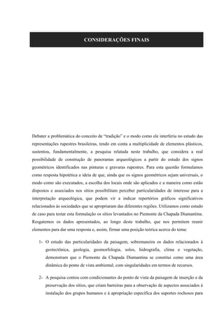 CONSIDERAÇÕES FINAIS
Debater a problemática do conceito de “tradição” e o modo como ele interferiu no estudo das
representações rupestres brasileiras, tendo em conta a multiplicidade de elementos plásticos,
sustentou, fundamentalmente, a pesquisa relatada neste trabalho, que considera a real
possibilidade de construção de panoramas arqueológicos a partir do estudo dos signos
geométricos identificados nas pinturas e gravuras rupestres. Para esta questão formulamos
como resposta hipotética a ideia de que, ainda que os signos geométricos sejam universais, o
modo como são executados, a escolha dos locais onde são aplicados e a maneira como estão
dispostos e associados nos sítios possibilitam perceber particularidades de interesse para a
interpretação arqueológica, que podem vir a indicar repertórios gráficos significativos
relacionados às sociedades que se apropriaram das diferentes regiões. Utilizamos como estudo
de caso para testar esta formulação os sítios levantados no Piemonte da Chapada Diamantina.
Resgatemos os dados apresentados, ao longo deste trabalho, que nos permitem reunir
elementos para dar uma resposta e, assim, firmar uma posição teórica acerca do tema:
1- O estudo das particularidades da paisagem, sobremaneira os dados relacionados à
geotectônica, geologia, geomorfologia, solos, hidrografia, clima e vegetação,
demonstram que o Piemonte da Chapada Diamantina se constitui como uma área
dinâmica do ponto de vista ambiental, com singularidades em termos de recursos.
2- A pesquisa contou com condicionantes do ponto de vista da paisagem de inserção e da
preservação dos sítios, que criam barreiras para a observação de aspectos associados à
instalação dos grupos humanos e à apropriação específica dos suportes rochosos para
 