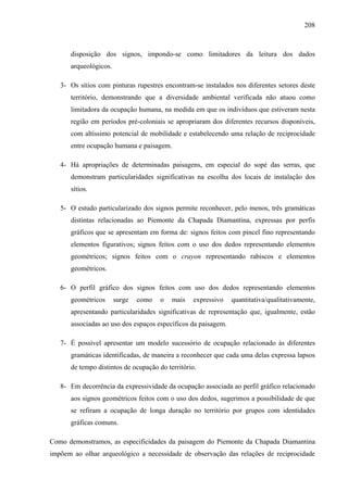 208
disposição dos signos, impondo-se como limitadores da leitura dos dados
arqueológicos.
3- Os sítios com pinturas rupestres encontram-se instalados nos diferentes setores deste
território, demonstrando que a diversidade ambiental verificada não atuou como
limitadora da ocupação humana, na medida em que os indivíduos que estiveram nesta
região em períodos pré-coloniais se apropriaram dos diferentes recursos disponíveis,
com altíssimo potencial de mobilidade e estabelecendo uma relação de reciprocidade
entre ocupação humana e paisagem.
4- Há apropriações de determinadas paisagens, em especial do sopé das serras, que
demonstram particularidades significativas na escolha dos locais de instalação dos
sítios.
5- O estudo particularizado dos signos permite reconhecer, pelo menos, três gramáticas
distintas relacionadas ao Piemonte da Chapada Diamantina, expressas por perfis
gráficos que se apresentam em forma de: signos feitos com pincel fino representando
elementos figurativos; signos feitos com o uso dos dedos representando elementos
geométricos; signos feitos com o crayon representando rabiscos e elementos
geométricos.
6- O perfil gráfico dos signos feitos com uso dos dedos representando elementos
geométricos surge como o mais expressivo quantitativa/qualitativamente,
apresentando particularidades significativas de representação que, igualmente, estão
associadas ao uso dos espaços específicos da paisagem.
7- É possível apresentar um modelo sucessório de ocupação relacionado às diferentes
gramáticas identificadas, de maneira a reconhecer que cada uma delas expressa lapsos
de tempo distintos de ocupação do território.
8- Em decorrência da expressividade da ocupação associada ao perfil gráfico relacionado
aos signos geométricos feitos com o uso dos dedos, sugerimos a possibilidade de que
se refiram a ocupação de longa duração no território por grupos com identidades
gráficas comuns.
Como demonstramos, as especificidades da paisagem do Piemonte da Chapada Diamantina
impõem ao olhar arqueológico a necessidade de observação das relações de reciprocidade
 