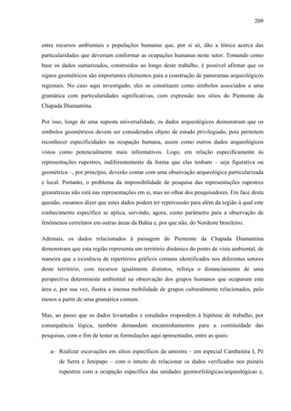 209
entre recursos ambientais e populações humanas que, por si só, dão a tônica acerca das
particularidades que deveriam conformar as ocupações humanas neste setor. Tomando como
base os dados sumarizados, construídos ao longo deste trabalho, é possível afirmar que os
signos geométricos são importantes elementos para a construção de panoramas arqueológicos
regionais. No caso aqui investigado, eles se constituem como símbolos associados a uma
gramática com particularidades significativas, com expressão nos sítios do Piemonte da
Chapada Diamantina.
Por isso, longe de uma suposta universalidade, os dados arqueológicos demonstram que os
símbolos geométricos devem ser considerados objeto de estudo privilegiado, pois permitem
reconhecer especificidades na ocupação humana, assim como outros dados arqueológicos
vistos como potencialmente mais informativos. Logo, em relação especificamente às
representações rupestres, indiferentemente da forma que elas tenham – seja figurativa ou
geométrica –, por princípio, deverão contar com uma observação arqueológica particularizada
e local. Portanto, o problema da impossibilidade de pesquisa das representações rupestres
geométricas não está nas representações em si, mas no olhar dos pesquisadores. Em face desta
questão, ousamos dizer que estes dados podem ter repercussão para além da região à qual este
conhecimento específico se aplica, servindo, agora, como parâmetro para a observação de
fenômenos correlatos em outras áreas da Bahia e, por que não, do Nordeste brasileiro.
Ademais, os dados relacionados à paisagem do Piemonte da Chapada Diamantina
demonstram que esta região representa um território dinâmico do ponto de vista ambiental, de
maneira que a existência de repertórios gráficos comuns identificados nos diferentes setores
deste território, com recursos igualmente distintos, reforça o distanciamento de uma
perspectiva determinista ambiental na observação dos grupos humanos que ocuparam esta
área e, por sua vez, ilustra a imensa mobilidade de grupos culturalmente relacionados, pelo
menos a partir de uma gramática comum.
Mas, ao passo que os dados levantados e estudados respondem à hipótese de trabalho, por
consequência lógica, também demandam encaminhamentos para a continuidade das
pesquisas, com o fim de testar as formulações aqui apresentadas, entre as quais:
a- Realizar escavações em sítios específicos da amostra – em especial Cambaitira I, Pé
de Serra e Jenipapo – com o intuito de relacionar os dados verificados nos painéis
rupestres com a ocupação específica das unidades geomorfológicas/arqueológicas e,
 