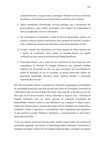 210
complementarmente, conseguir marcos cronológicos absolutos com base em datações
das pinturas, ou de contextos passíveis de relações contextuais com as pinturas.
b- Aplicar metodologias informatizadas, com alta tecnologia, para o levantamento dos
painéis rupestres e para a análise da paisagem, com o objetivo de complementar os
dados já compulsados com novas informações.
c- Dar continuidade ao levantamento e estudo de sítios de representações rupestres nos
territórios correlatos àqueles cá apreendidos, com o propósito de aumentar a amostra e
testar a validade das respostas aqui elaboradas em uma maior quantidade de sítios.
d- Levantar e estudar sítios pré-coloniais com outras categorias de cultura material, com
o objetivo de correlacionar outros padrões de ocupação humana com aqueles
verificados nos sítios rupestres do Piemonte da Chapada Diamantina.
e- Empreender esforços com o intuito de criar mecanismos de preservação dos sítios
arqueológicos do Piemonte da Chapada Diamantina, seja realizando trabalhos
específicos de conservação em sítios nos quais, porventura, haja reversibilidade do
quadro de destruição em que se encontram, ou mesmo preservando aqueles que
persistiram, mobilizando indivíduos, setores públicos, privados e comunidade
organizada para esta ação.
Para além das questões relativas à construção das informações arqueológicas e possibilidades
de continuidade da pesquisa, cabe dizer que todo este esforço de investigação e construção de
conhecimento sobre esta área da Bahia não estaria sendo realizado se não houvesse por trás
desta ação um fim preservacionista. Como já informado ao longo do texto, o Piemonte da
Chapada Diamantina sofre um intenso processo de exploração desordenada das
potencialidades minerais. Tendo em vista acreditarmos que a pesquisa se afigura como o
melhor meio de potencializar a proteção deste legado cultural, entendemos que nossas práticas
fomentarão, a médio e longo prazo, a conscientização sobre a importância deste patrimônio,
no que concerne às questões históricas e identitárias, e, consequentemente, os meios para a
salvaguarda destes bens.
É com este interesse preservacionista que temos mantido estreita relação com membros da
comunidade organizada, com membros da administração pública municipal e com docentes e
estudantes do Campus Jacobina da Universidade Estadual da Bahia, articulando com agentes
 