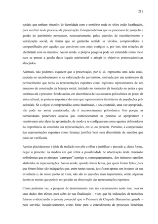 211
sociais que tenham vínculos de identidade com o território onde os sítios estão localizados,
para auxiliar neste processo de preservação. Compreendemos que os processos de proteção e
gestão do patrimônio perpassam, necessariamente, pelas questões de reconhecimento e
valorização social, de forma que só ganharão sentido se vividos, compreendidos e
compartilhados por aqueles que convivem com estes vestígios e, por isto, têm relações de
identidade com os mesmos. Assim sendo, a própria pesquisa pode ser entendida como meio
para se pensar a gestão deste legado patrimonial e atingir os objetivos preservacionistas
almejados.
Ademais, não podemos esquecer que a preservação, por si só, representa uma ação atual,
pautada no reconhecimento e na valorização do patrimônio, motivada por um sentimento de
pertencimento que torna as representações rupestres como legítimos representantes de um
processo de construção da herança social, iniciado no momento da inscrição na pedra e que
continua até o presente. Sendo assim, em decorrência de sua natureza polissêmica do ponto de
vista cultural, as pinturas rupestres são mais que representantes identitários de populações pré-
coloniais. Se o objeto é compreendido como inanimado, o seu conteúdo, uma vez apropriado,
não pode ser assim considerado; ele é necessariamente polissêmico. Isto porque as
comunidades posteriores àquelas que confeccionaram as pinturas se apropriaram e
mantiveram esta ideia da apropriação, de modo a se configurarem como agentes delineadores
da importância do conteúdo das representações, em si, no presente. Portanto, a compreensão
das representações rupestres como herança justifica bem essa diversidade de sentidos que
pode ser verificada.
Aceitar placidamente a ideia de tradição nos põe a olhar e justificar o passado e, desta forma,
negar o presente, na medida em que retira a possibilidade de observação desta dimensão
polissêmica que as pinturas “carregam” consigo e, consequentemente, dos inúmeros sentidos
atribuídos às representações. Assim sendo, quando foram feitas, por quem foram feitas, para
que foram feitas são indagações que, entre tantas outras, justificam apenas um instante da sua
existência e, do nosso ponto de vista, não são as questões mais importantes, senão algumas
dentre as muitas que podem ser geradas na observação das representações rupestres.
Como podemos ver, a pesquisa de doutoramento tem seu encerramento nesta tese, mas os
seus dados têm efeitos para além de sua finalização – visto que há indicações de trabalhos
futuros evidenciando o enorme potencial que o Piemonte da Chapada Diamantina guarda –
pois servirão, inequivocamente, como fonte para o entendimento de processos históricos
 