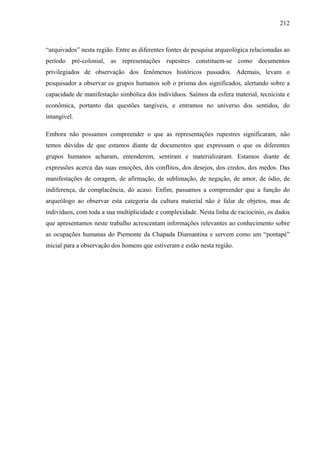 212
“arquivados” nesta região. Entre as diferentes fontes de pesquisa arqueológica relacionadas ao
período pré-colonial, as representações rupestres constituem-se como documentos
privilegiados de observação dos fenômenos históricos passados. Ademais, levam o
pesquisador a observar os grupos humanos sob o prisma dos significados, alertando sobre a
capacidade de manifestação simbólica dos indivíduos. Saímos da esfera material, tecnicista e
econômica, portanto das questões tangíveis, e entramos no universo dos sentidos, do
intangível.
Embora não possamos compreender o que as representações rupestres significaram, não
temos dúvidas de que estamos diante de documentos que expressam o que os diferentes
grupos humanos acharam, entenderem, sentiram e materializaram. Estamos diante de
expressões acerca das suas emoções, dos conflitos, dos desejos, dos credos, dos medos. Das
manifestações de coragem, de afirmação, de sublimação, de negação, de amor, de ódio, de
indiferença, de complacência, do acaso. Enfim, passamos a compreender que a função do
arqueólogo ao observar esta categoria da cultura material não é falar de objetos, mas de
indivíduos, com toda a sua multiplicidade e complexidade. Nesta linha de raciocínio, os dados
que apresentamos neste trabalho acrescentam informações relevantes ao conhecimento sobre
as ocupações humanas do Piemonte da Chapada Diamantina e servem como um “pontapé”
inicial para a observação dos homens que estiveram e estão nesta região.
 